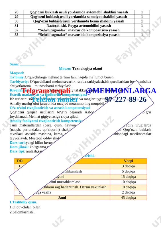 i buklash usuli yordamida avtomobil shaklini yasash 1 29 qog‘ozni buklash usuli yordamida samolyot shaklini yasash 1 30 qog‘ozni buklash usuli yordamida kema shaklini yasash 1 31 nazorat ishi. poyga avtomobilini yasash 1 32 “sehrli tugmalar” mavzusida kompozitsiya yasash 1 33 “sehrli tugmalar” mavzusida kompozitsiya yasash 1 sana: _____________ mavzu: texnologiya olami maqsad: ta’limiy:o‘quvchilarga mehnat ta’limi fani haqida ma`lumot berish. tarbiyaviy: o‘quvchilarni mehnatsevarlik ruhida tarbiyalash,ish qurollaridan foydalanishda ehtiyotkorona munosabatni tarbiyalash rivojlantiruvchi: o‘quvchilarning ijodiy tafakkur, tasavvur va fantaziyalarini rivojlantirish. estetik madaniyat va ijodkorlik kompetensiyasi ish turlarini solishtiradi va loyihalaydi; shakl va ranglar uygʻunligini toʻgʻri ifodalaydi; amaliy mashgʻulot jarayonida mavjud muammoning muqobil yechimini topadi o‘z-o‘zini rivojlantirish va asrash kompetensiyasi qogʻozni qirqish usullarini toʻgʻri bajaradi asbob-uskuna va moslamalardan toʻgʻri foydalanadi mehnat gigiyenasiga rioya qiladi amaliy faoliyatni rivojlantirish kompetensiyasi turli materiallardan (barg, qush, hayvon, parranda) shakllar yasaydi tabiiy urugʻlarda (naqsh, parrandalar, qoʻziqorin) shakllar yasaydi kasb turlarini biladi qogʻozni buklash texnikasi asosida mashina, kema, samolyot …