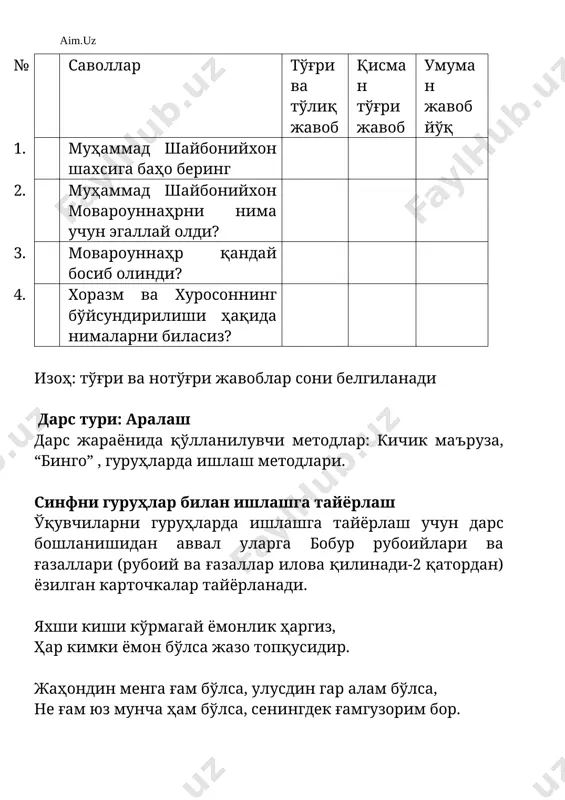 ir. jahondin menga g'am bo'lsa, ulusdin gar alam bo'lsa, ne g'am yuz muncha ham bo'lsa, seningdek g'amguzorim bor. jonimdin o'zga yori vafodor topmadim, ko'nglimdin o'zga mahrami asror topmadim. manga osondurur bo'lsa, agar yuz ming tuman dushman, vale bo'lmak jahonda, ey ko'ngil, beyor mushkuldur. o'quvchilar g'azallar yozilgan kartochkalarni tanlab olib, xuddi shunday g'azallar yozilgan kartochka qo'yilgan stolga borib o'tiradilar. darsning blok chizmasi № dars bosqichlari vaqti 1. tashkiliy qism 3 minut 2. o'tilgan mavzuni takrorlash 7minut 3. yangi mavzuni guruhlar bilan ishlash 20 minut 4. yangi mavzuni mustahkamlash 10 minut 5. baholash 3 minut 6. uyga vazifa 2 minut darsning borishi i. tashkiliy qism: o'quvchilar bilan salomlashish, davomatni aniqlash, uyga berilgan vazifalarni tekshirish, o'zbekistonda va dunyoda sodir bo'layotgan yangiliklar bilan (topshiriq berilgan o'quvchilar orqali)tanishtirish. ii. o'rganilgan mavzuni (“movarounnahrda shayboniylar hukmronligining o'rnatilishi”) takrorlash guruhlarga quyidagi topshiriqlar beriladi: 1) o'tgan mavzu bo'yicha berilgan savollarga javobni birgalikda maslahatlashib toping 2) so'ng fikr almashing 3) …