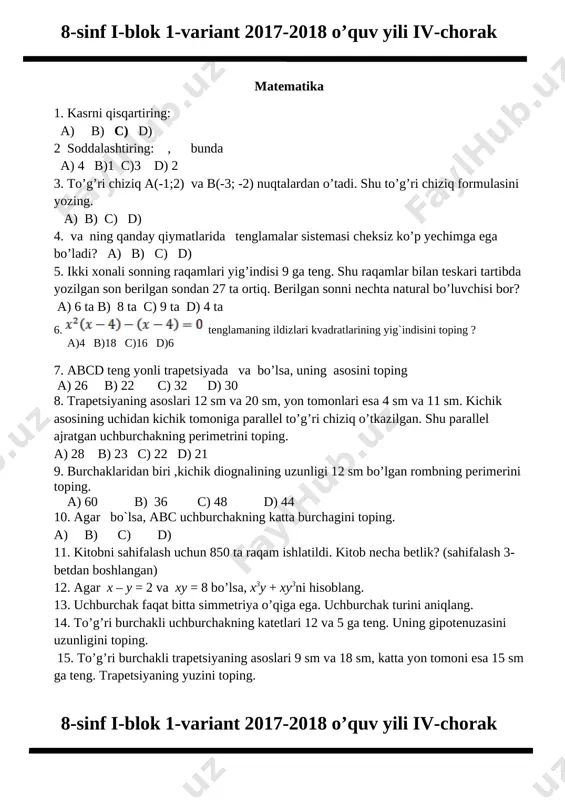 _________________________________________________________ 14.”qutadg`u bilig” asarini kim “baxtliklanish bilimi” deb atagan?_________________ 15. “uyqudagi qiz”,”ishq kemasi” to`plamlari muallifi kim?____________________ 8-sinf i-blok 1-variant 2017-2018 o’quv yili iv-chorak matematika 1. kasrni qisqartiring: a) b) c) d) 2 soddalashtiring: , bunda a) 4 b)1 c)3 d) 2 3. to’g’ri chiziq a(-1;2) va b(-3; -2) nuqtalardan o’tadi. shu to’g’ri chiziq formulasini yozing. a) b) c) d) 4. va ning qanday qiymatlarida tenglamalar sistemasi cheksiz ko’p yechimga ega bo’ladi? a) b) c) d) 5. ikki xonali sonning raqamlari yig’indisi 9 ga teng. shu raqamlar bilan teskari tartibda yozilgan son berilgan sondan 27 ta ortiq. berilgan sonni nechta natural bo’luvchisi bor? a) 6 ta b) 8 ta c) 9 ta d) 4 ta 6. [image: ][image: ] tenglamaning ildizlari kvadratlarining yig`indisini toping ? a)4 b)18 c)16 d)6 7. abcd teng yonli trapetsiyada va bo’lsa, uning asosini toping a) 26 b) 22 c) 32 d) 30 8. trapetsiyaning asoslari 12 …