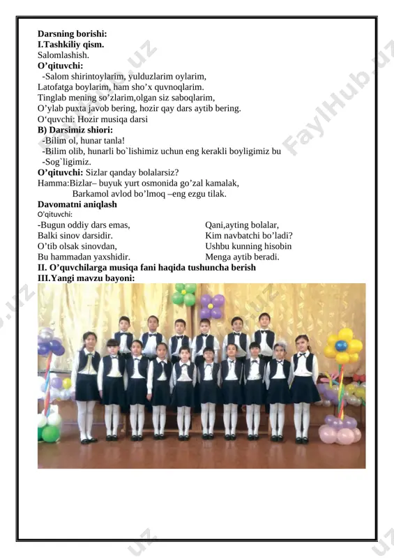 lar va jamoada ishlash. vosita: tarqatma materiallar, audio sd disk yozuvlari, fortepiano cholg`u asbobi, rag`barlantiruvchi kartochkalar. usul: tayyor yozma materiallar. nazorat: og`zaki nazorat, savol-javoblar, kuzatish. o’z-o’zini nazorat qilish. dars jarayoni 1.tashkiliy qism 4 minut 2. o’quvchilarga musiqa fani haqida tushuncha berish 12 minut 3.yangi mavzuni tushuntirish 10 minut 4.yangi mavzuni mustahkamlash 14 minut 5.o’quvchilarni baholash 3 minut 6. uyga vazifa 2 minut darsning borishi: i.tashkiliy qism. salomlashish. o’qituvchi: -salom shirintoylarim, yulduzlarim oylarim, latofatga boylarim, ham sho’x quvnoqlarim. tinglab mening so’zlarim,olgan siz saboqlarim, o’ylab puxta javob bering, hozir qay dars aytib bering. o‘quvchi: hozir musiqa darsi b) darsimiz shiori: -bilim ol, hunar tanla! -bilim olib, hunarli bo`lishimiz uchun eng kerakli boyligimiz bu -sog`ligimiz. o’qituvchi: sizlar qanday bolalarsiz? hamma:bizlar– buyuk yurt osmonida go’zal kamalak, barkamol avlod bo’lmoq –eng ezgu tilak. davomatni aniqlash o’qituvchi: -bugun oddiy dars emas, balki sinov darsidir. o’tib olsak sinovdan, bu hammadan yaxshidir. qani,ayting bolalar, kim navbatchi bo’ladi? ushbu …