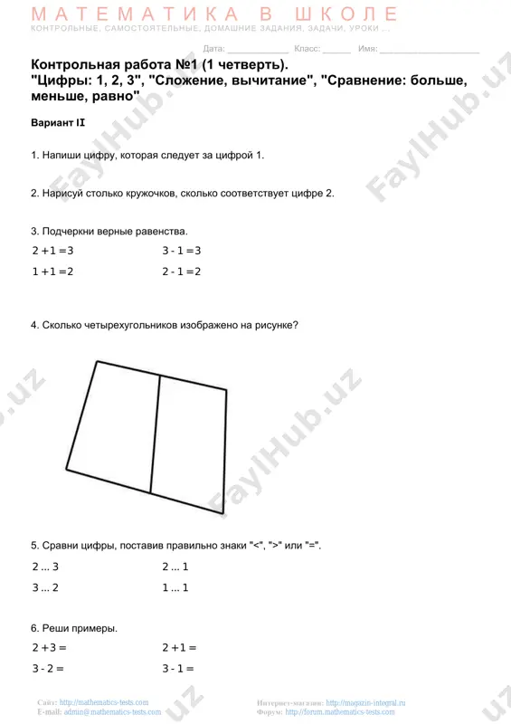 nie, samostoyatelnie, domashnie zadaniya, zadachi, uroki . . . data: _____________ klass: ______ imya: _____________________ internet-magazin: http://magazin-integral.ru forum: http://forum.mathematics-tests.com sayt: http://mathematics-tests.com e-mail: admin@mathematics-tests.com kontrolnaya rabota №1 (1 chetvert). "tsifri: 1, 2, 3", "slojenie, vichitanie", "sravnenie: bolshe, menshe, ravno" variant iii 1. napishi tsifru, kotoraya sleduet za tsifroy 3. 2. narisuy stolko krujochkov, skolko sootvetstvuet tsifre 1. 3. podcherkni vernie ravenstva. 2 + 1 = 1 3 - 1 = 1 2 + 1 = 3 1 + 2 = 3 4. skolko chetirexugolnikov izobrajeno na risunke? 5. sravni tsifri, postaviv pravilno znaki " " ili "=". 2 ... 3 2 ... 1 3 ... 2 1 ... 1 6. reshi primeri. 2 + 3 = 2 + 1 = 3 - 2 = 3 - 1 = http://magazin-integral.ru/ http://forum.mathematics-tests.com/ http://mathematics-tests.com/ mailto:admin@mathematics-tests.com mailto:admin@mathematics-tests.com m a t e m a t i k a v sh k o l e kontrolnie, samostoyatelnie, …