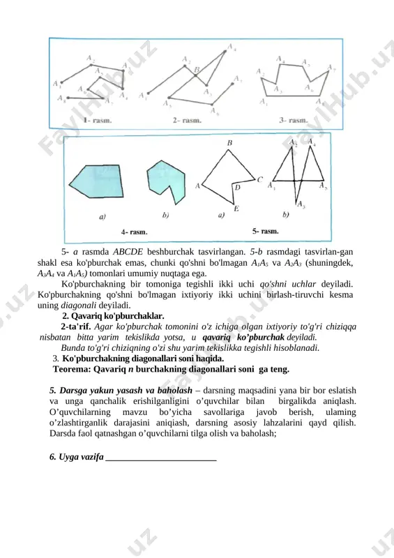 chak, beshburchak va hokazolarga bo'linadi. 5- a rasmda abcde beshburchak tasvirlangan. 5-b rasmdagi tasvirlan-gan shakl esa ko'pburchak emas, chunki qo'shni bo'lmagan a1a5 va a2a3 (shuningdek, a3a4 va a1a5) tomonlari umumiy nuqtaga ega. ko'pburchakning bir tomoniga tegishli ikki uchi qo'shni uchlar deyiladi. ko'pburchakning qo'shni bo'lmagan ixtiyoriy ikki uchini birlash-tiruvchi kesma uning diagonali deyiladi. 2. qavariq ko'pburchaklar. 2-ta'rif. agar ko'pburchak tomonini o'z ichiga olgan ixtiyoriy to'g'ri chiziqqa nisbatan bitta yarim tekislikda yotsa, u qavariq ko’pburchak deyiladi. bunda to'g'ri chiziqning o'zi shu yarim tekislikka tegishli hisoblanadi. 3. ko'pburchakning diagonallari soni haqida. teorema: qavariq n burchakning diagonallari soni ga teng. 5. darsga yakun yasash va baholash – darsning maqsadini yana bir bor eslatish va unga qanchalik erishilganligini o’quvchilar bilan birgalikda aniqlash. o’quvchilarning mavzu bo’yicha savollariga javob berish, ulaming o’zlashtirganlik darajasini aniqiash, darsning asosiy lahzalarini qayd qilish. darsda faol qatnashgan o’quvchilarni tilga olish va baholash; 6. uyga vazifa ________________________ sana: «___» _____________ 201__ y. mavzu: …