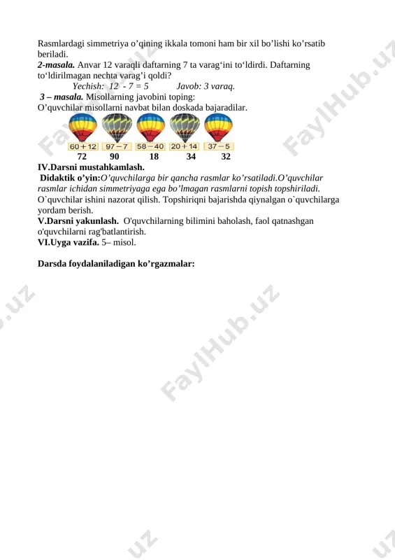 ayon etish. oqituvchi yangi mavzuni e’lon qiladi.o’quvchilarning doskaga yopishtirgan yarim bo’laklari birlashtiriladi.shakllar o’rtasiga rangli tasma yopishtiriladi.natijada darslikning 107-sahifasidagi 1-topshiriqdagi rasmlar hosil bo’ladi. 1 – masala. tasvirlangan rasmlardan simmetriya o’qini topib ko‘rsating: [image: ] rasmlardagi simmetriya o’qining ikkala tomoni ham bir xil bo’lishi ko’rsatib beriladi. 2-masala. anvar 12 varaqli daftarning 7 ta varag‘ini to‘ldirdi. daftarning to‘ldirilmagan nechta varag’i qoldi? yechish: 12 - 7 = 5 javob: 3 varaq. 3 – masala. misollarning javobini toping: o’quvchilar misollarni navbat bilan doskada bajaradilar. [image: ] 72 90 18 34 32 iv.darsni mustahkamlash. didaktik o’yin:o’quvchilarga bir qancha rasmlar ko’rsatiladi.o’quvchilar rasmlar ichidan simmetriyaga ega bo’lmagan rasmlarni topish topshiriladi. o`quvchilar ishini nazorat qilish. topshiriqni bajarishda qiynalgan o`quvchilarga yordam berish. v.darsni yakunlash. o'quvchilarning bilimini baholash, faol qatnashgan o'quvchilarni rag'batlantirish. vi.uyga vazifa. 5– misol. darsda foydalaniladigan ko’rgazmalar: [image: img_20190212_092443] [image: kapalak.png] [image: xonqizi2.png] [image: img_20190212_092443] [image: img_20190212_092443] [image: img_20190212_092443.jpg] image1.png image2.png image3.jpeg image4.png image5.png