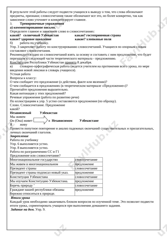 rudi,kak po komande, vse vstayut pod nash uzbekskiy gimn! zdes uvajayut mir i trud. mi kajdiy bratu - brat. karnai veselo poyut,o rodina - raxmat! (sergey volkov.) sushestvitelnoe prilagatelnoe glagol mestoimenie predlog strana uzbekistan chujom vzvivaetsya moya s zemlyak uzbekskiy uvajayut toboyu v krayu poyut nash pod flag vstayut ya gimn vse mir trud 1. slovo uchitelya. sleduyushim razdelom nauki o yazike yavlyaetsya sintaksis. slovo eto grecheskoe, sostoit iz 2-x chastey: «sin» - sovmestimost, sootvetstvuyushee russkoy pristavke s- (so), i «taksis» - postroenie, svyaz, sochetanie, konstruktsiya. posle soobsheniya etix svedeniy daetsya opredelenie. 2. material dlya nablyudeniy. rabota no uchebniku upr. 1., upr. 2. v rezultate etoy raboti sleduet podvesti uchashixsya k vivodu o tom, chto slova oboznachayut predmeti, priznaki; slovosochetaniya takje oboznachayut vse eto, no bolee konkretno, tak kak zavisimoe slovo utochnyaet i konkretiziruet glavnoe. 3. trenirovochnie uprajneniya a) kommentirovannoe pismo. opredelite glavnoe i zavisimoe slovo v slovosochetaniyax: kakoy? solnechniy …
