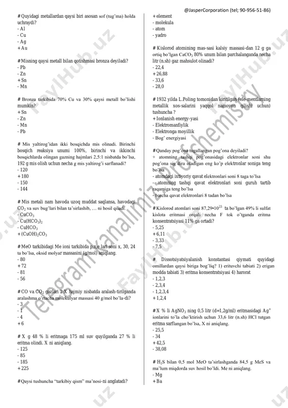 gan kislo-rodni hajmini (litr, n.sh) aniqlang. - 28 - 42 + 56 - 33,6 # cu(1), au(2), ag(3) larni elektr o’tkazuvchanligi ortib borish tartibida joylashtiring. + 1,3,2 - 2,1,3 - 1,2,3 - 2,3,1 # kumush yaltirog’ining necha g miqdorida 331,1*10 23 ta elektron bo’ladi? + 124 - 93 - 186 - 77,5 @jaspercorporation (tel; 90-956-51-86) # quyidagi metallardan qaysi biri asosan sof (tug’ma) holda uchraydi? - al - cu - ag + au # misning qaysi metall bilan qotishmasi bronza deyiladi? - pb - zn + sn - mn # bronza tarkibida 70% cu va 30% qaysi metall bo’lishi mumkin? + sn - zn - mn - pb # mis yaltirog’idan ikki bosqichda mis olinadi. birinchi bosqich reaksiya unumi 100%, birinchi va ikkinchi bosqichlarda olingan gazning hajmlari 2,5:1 nisbatda bo’lsa, 192 g mis olish uchun necha g mis yaltirog’i sarflanadi? - 120 + 180 - 150 - 144 # mis …