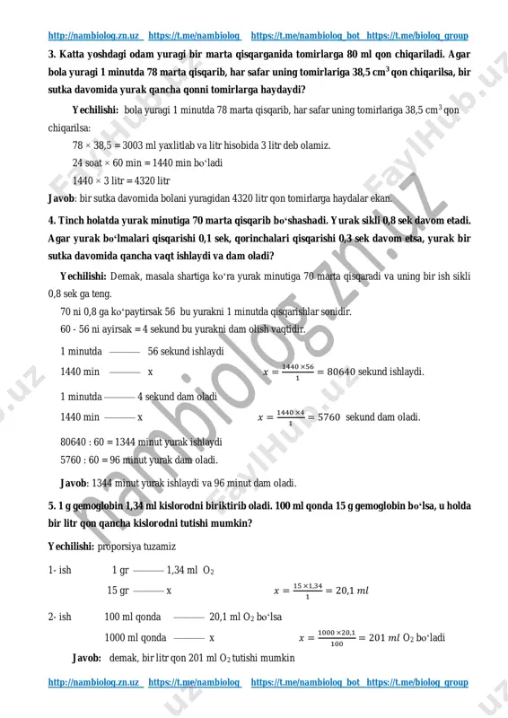 /nambiolog https://t.me/biolog_group http://nambiolog.zn.uz https://t.me/nambiolog https://t.me/nambiolog_bot https://t.me/biolog_group http://nambiolog.zn.uz https://t.me/nambiolog https://t.me/nambiolog_bot https://t.me/biolog_group 3. katta yoshdagi odam yuragi bir marta qisqarganida tomirlarga 80 ml qon chiqariladi. agar bola yuragi 1 minutda 78 marta qisqarib, har safar uning tomirlariga 38,5 cm3 qon chiqarilsa, bir sutka davomida yurak qancha qonni tomirlarga haydaydi? yechilishi: bola yuragi 1 minutda 78 marta qisqarib, har safar uning tomirlariga 38,5 cm3 qon chiqarilsa: 78 × 38,5 = 3003 ml yaxlitlab va litr hisobida 3 litr deb olamiz. 24 soat × 60 min = 1440 min bo‘ladi 1440 × 3 litr = 4320 litr javob: bir sutka davomida bolani yuragidan 4320 litr qon tomirlarga haydalar ekan. 4. tinch holatda yurak minutiga 70 marta qisqarib bo‘shashadi. yurak sikli 0,8 sek davom etadi. agar yurak bo‘lmalari qisqarishi 0,1 sek, qorinchalari qisqarishi 0,3 sek davom etsa, yurak bir sutka davomida qancha vaqt ishlaydi va dam oladi? yechilishi: demak, masala shartiga ko‘ra yurak minutiga 70 …
