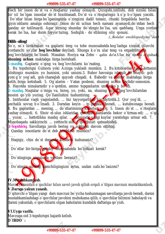 nson do`st va o`rtoqlarsiz yashay olmaydi. qiziqishi,intilishi, didi sizniki bilan bir xil bo`lgan insonlar do`st hisoblanadi. do`st va o`rtoqlaringiz k o`p b o`lgani yaxshi. do`stlar bilan birga bo`lganingizda o`zingizni dadil tutasiz, chunki birgalikda barcha qiyin ishlarni amalga oshirasiz. inson do`sti uchun hech narsani ayamaydi,do`stdan hech qanday sir tutilmaydi. agar sizning shunday do`stingiz bo`isa, uni qadrlang. unga yordam kerak bo`isa, har doim tayyor turing. sodiqlik - do`stlikning oliy qonuni. („bolalar ensiklopediyasi“dan) bilib oling! so`z, so`z birikmalari va gaplarni teng va tobe munosabatda bog`lashga xizmat qiluvchi yordamchi so`zlar bog`lovchilar deyiladi. shunga k o`ra ular teng va ergashtiruvchi bog`lovchilarga bo`linadi. masalan: roziya va zebo - qalin do'st.ular bir sinfda o‘qishadi, shuning uchun maktabga birga borishadi. 1-mashq. gaplarni o`qing va bog`lovchilarni ko`rsating. 1. bu topshiriqni gulnora yoki azizga yuklash mumkin. 2. bu kitoblardan faqat bittasini olishingiz mumkin: yo bunisini, yoki unisini.3. bahor havosiga ishonib bo`lmaydi: goh yom g`ir yog`adi, goh charaqlab quyosh chiqadi. 4. …