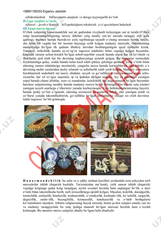 vchi dars uslubi: tushuntirish, suxbat, tezkor savol – javob, amaliy mustaqil ishlar bajarish, munozara, muammoli topshiriq, ko‘rgazmali va boshqalar. dars metodi:guruhlarda ishlash, “kim epchil-u, kim chaqqon”, “ko‘rsam tezroq o‘rganaman”, “muammo va yechim”, “krossvord”, “labirint”, “tushunchalar tahlili” “kubik” “charxpalak”, “t-jadval”, “blits savol” va shu kabi metodlar (belgilangan metodlardan darsda qo‘llanilishi lozim bo‘lganining tagiga chizing). darsda jihozi:texnologiya fani o‘quv xonasi, rasm va tarqatma materiallar, o‘quv qurollari, elekron materiallar, test materiallari, shablonlar, mehnat qurollari. darsning borishi: i.tashkiliy qism: +998911595353 ergashov jaloliddin a)salomlashish b)davomatni aniqlash c) darsga tayyorgarlik ko‘rish ii.uyga vazifani so‘rash: a)savol – javob o‘tkazish b)topshiriqlarni tekshirish c) o‘quvchilarni baholash iii.yangi mavzu bayoni: o‘zbek xalqining hunarmandchik san`ati qadimdan rivojlanib kelayotgan san`at turidir.o‘zbek xalqi hunarmandchiligining tarixiy ildizlari xalq amaliy san`ati asosida taraqqiy etib juda qadimgi, mumtoz hamda buzrukvor asriy tajribalarga tayanib o‘zining serunum hamda serjilo, shu bilan bir vaqtda har bir insonni hayratga solib kelgan madaniy merosdir. odamzotning madaniyatga bo‘lgan ilk qadami ibtidoiy davrdan …