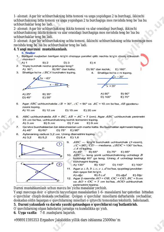 ngi mavzuni bayon qilish. aziz o`quvchilar sizga bugungi darsimizda uchburchaklar tengligining alomatlari haqida tushuncha beraman. uchburchaklar tengligining 3 ta alomati bor. +998911595353 ergashov jaloliddin yillik dars ishlanma 25000so’m 1- alomat: agar bir uchburchakning bitta tomoni va unga yopishgan 2 ta burchagi, ikkinchi uchburchakning bitta tomoni va unga yopishgan 2 ta burchagiga mos ravishda teng bo`lsa bu uchburchaklar teng bo`ladi. 2- alomat: agar bir uchburchakning ikkita tomoni va ular orasidagi burchagi, ikkinchi uchburchakning ikkita tomoni va ular orasidagi burchagiga mos ravishda teng bo`lsa bu uchburchaklar teng bo`ladi. 3- alomat: agar bir uchburchakning uchta tomoni, ikkinchi uchburchakning uchta tomoniga mos ravishda teng bo`lsa bu uchburchaklar teng bo`ladi. 4. yangi mavzuni mustahkamlash. darsni mustahkamlash uchun mavzu bo`yicha masalalar yechish. yangi mavzuga doir o`qituvchi tayyorlagan masalalardan 1-6- masalalarni har qatordan bittadan o`quvchilar chiqib doskada yechadilar. qolgan o`quvchilar misollarni daftarlarida yechadilar, doskadan oldin bajargan o`quvchilarning misollari o`qituvchi tomonidan tekshirib, baholanadi. 5. darsni yakunlash va darsda …
