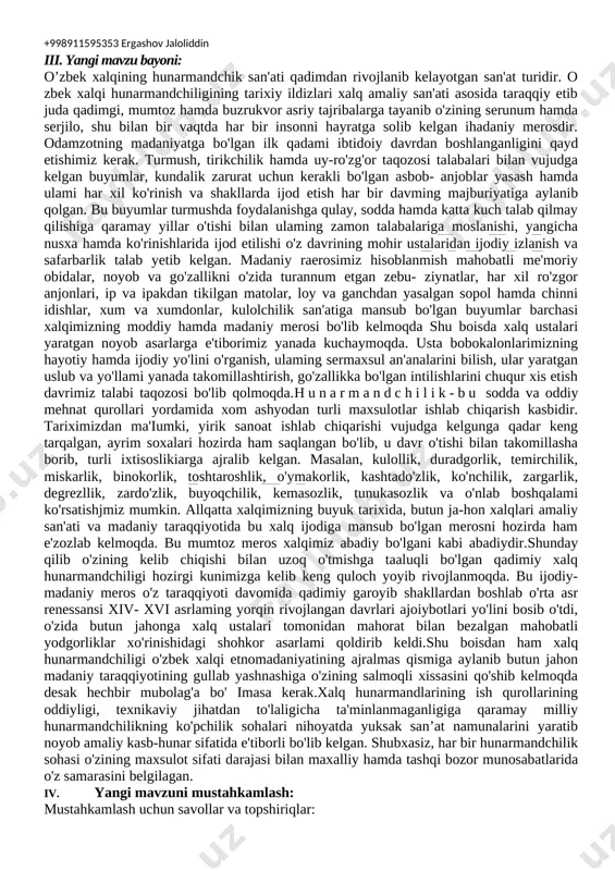 . -to'g'ri va ongli kasb tanlash, ijtimoiy munosabatlarga kirisha olish kompetensiyasi. dars turi:yangi bilim beruvchi. bilimlami mustahkamlovchi. kompetentlikni shakllantiruvchi dars uslubi: tushuntirish, suhbat, tezkor savol - javob, amaliy mustaqil ishlar bajarish, munozara, muammoli topshiriq, ko‘rgazmali va boshqalar. dars metodi: guruhlarda ishlash, “kim epchil-u, kim chaqqon”, “ko‘rsam tezroq o‘rganaman”, “muammo va yechim”, “krossvord”, “labirint”, “tushunchalar tahlili” “kubik” “charxpalak”, “t- jadval”, “blits savol” va shu kabi metodlar (belgilangan metodlardan darsda qo 'llanilishi lozim bo ‘iganining tagiga chizing). dars jihozi: texnologiya fani o‘quv xonasi, rasm va tarqatma materiallar, o‘quv qurollari, elekron materiallar, test materiallari, shablonlar, mehnat qurollari. darsning borishi: i. tashkiliy qism: a) saiomlashish b) davomatni aniqlash c) darsga tayyorgarlik ko‘rish ii. uyga vazifaniso'rash: a)savol - javob o‘tkazish b)topshiriqlami tekshirish c) o‘quvchilami baholash iii. yangi mavzu bayoni: o’zbek xalqining hunarmandchik san'ati qadimdan rivojlanib kelayotgan san'at turidir. o zbek xalqi hunarmandchiligining tarixiy ildizlari xalq amaliy san'ati asosida taraqqiy etib juda qadimgi, mumtoz hamda buzrukvor …