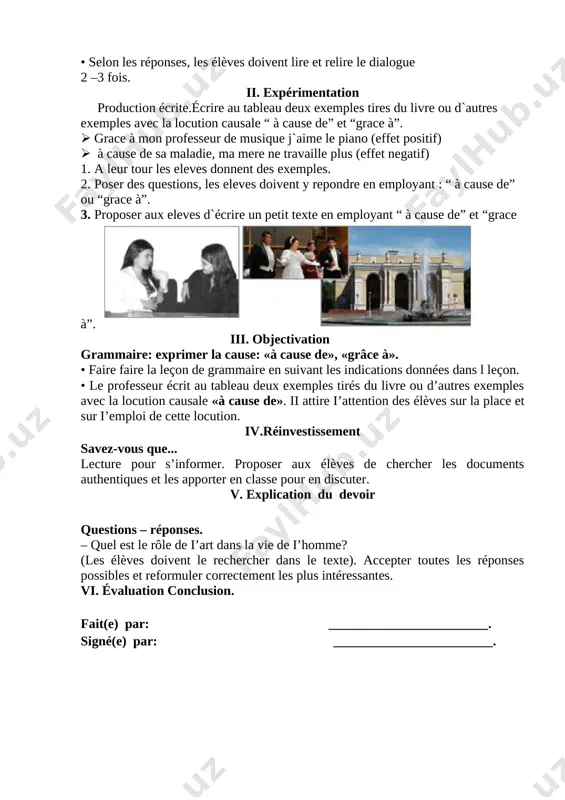 roposer aux eleves d`écrire un petit texte en employant “ à cause de” et “grace à”. [image: ] iii. objectivation grammaire: exprimer la cause: «à cause de», «grâce à». • faire faire la leçon de grammaire en suivant les indications données dans l leçon. • le professeur écrit au tableau deux exemples tirés du livre ou d’autres exemples avec la locution causale «à cause de». ii attire i’attention des élèves sur la place et sur i’emploi de cette locution. iv.réinvestissement savez-vous que... lecture pour s’informer. proposer aux élèves de chercher les documents authentiques et les apporter en classe pour en discuter. v. explication du devoir questions – réponses. – quel est le rôle de i’art dans la vie de i’homme? (les élèves doivent le rechercher dans le texte). accepter toutes les réponses possibles et reformuler correctement les plus intéressantes. [bookmark: _goback]vi. évaluation conclusion. fait(e) par: ________________________. signé(e) par: ________________________. date: …