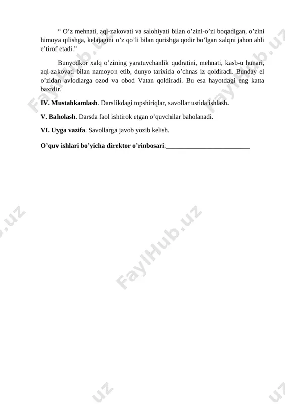 vatan qoldiradi. bu esa hayotdagi eng katta baxtdir. iv. mustahkamlash. darslikdagi topshiriqlar, savollar ustida ishlash. v. baholash. darsda faol ishtirok etgan o’quvchilar baholanadi. vi. uyga vazifa. savollarga javob yozib kelish. o’quv ishlari bo’yicha direktor o’rinbosari:_________________________ sinf: 8 - “a” _______________ 8 - “b”________________ darsning mavzusi: bizning milliy g’oyamiz. (2 soat) darsning maqsadi: ta’limiy – o’quvchilarga milliy g’oya haqida tushuncha berish, milliy g’oyamiz asoslarini ularning ongiga singdriash. tarbiyaviy – yosh avlodni milliy g’oya ruhida tarbiyalash, ma’naviy-ruhiy kamol toptirish. rivojlantiruvchi – o’quvchilarni mustaqil fikrlah qobilyatini shakllantirish, so’z boyligini oshirish. darsning usuli – aralash. darsning turi – yangi bilim beruvchi. darsning jihozi –”milliy istiqlol g’oyasi va ma’naviyat asoslari” 8-sinf uchun darslik, “yuksak ma’naviyat – yengilmas kuch” asari, mavzuga oid ko’rgazmali qurollar, plakatlar, tarqatma materiallar darsning borishi. i. tashkiliy qism. a) salomlashish, b) davomatni aniqlash, c) siyosiy daqiqa. ii. o’tgan mavzuni mustahkamlash. ( uyga vazifa tekshiriladi.) iii.yangi mavzu. bizning milliy g’oyamiz. xalqimizning milliy g'oyasi …