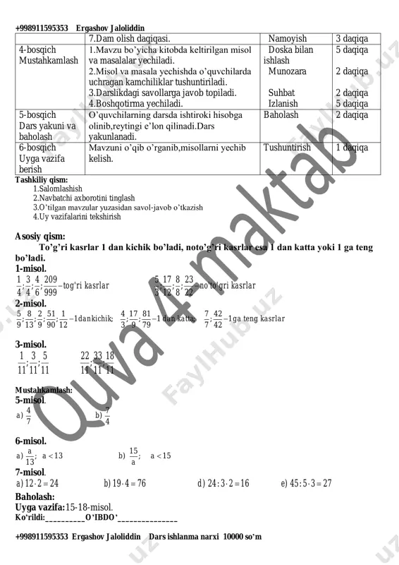 suhbat 2 daqiqa 3- bosqich darsning borishi 1.o’tgan darsni so’rab baholash. 2.tarqatma materiallar. 3.test topshiriqlari. 4.”to’g’risini top” o’yini o’ynaladi. 5.fanlararo bog’liqlik. 6.lug’at ishi (matematik atamalarni ingliz tilida aytilishiva yozilishini o’rganib borish). savol-javob izlanish izlanish suhbat 4 daqiqa 5 daqiqa 4 daqiqa 5 daqiqa 3 daqiqa +998911595353 ergashov jaloliddin +998911595353 ergashov jaloliddin dars ishlanma narxi 10000 so’m 7.dam olish daqiqasi. namoyish 3 daqiqa 4-bosqich mustahkamlash 1.mavzu bo’yicha kitobda keltirilgan misol va masalalar yechiladi. 2.misol va masala yechishda o’quvchilarda uchragan kamchiliklar tushuntiriladi. 3.darslikdagi savollarga javob topiladi. 4.boshqotirma yechiladi. doska bilan ishlash munozara suhbat izlanish 5 daqiqa 2 daqiqa 2 daqiqa 5 daqiqa 5-bosqich dars yakuni va baholash o’quvchilarning darsda ishtiroki hisobga olinib,reytingi e’lon qilinadi.dars yakunlanadi. baholash 2 daqiqa 6-bosqich uyga vazifa berish mavzuni o’qib o’rganib,misollarni yechib kelish. tushuntirish 1 daqiqa tashkiliy qism: 1.salomlashish 2.navbatchi axborotini tinglash 3.o’tilgan mavzular yuzasidan savol-javob o’tkazish 4.uy vazifalarini tekshirish asosiy qism: to’g’ri kasrlar 1 dan kichik bo’ladi, …