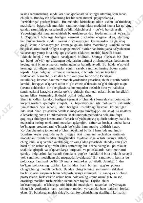 sessi haqida dastlabki tasavvurlarni beradi va ularni uzunlik birligi sifatida har qanday kesma uzunligini olish mumkin, degan hulosaga olib keladi. shunga asoslanib o`qituvchi kesmalarni taqqoslash uchun aniq o`lchov yordamida o`lchashlardan foydalanilishini aytadi. oldin uncha katta bo`lmagan predmetlarning masalan, cho`plarning, qalamning va boshqa narsalarning uzunliklarini topishni o`rganib olamiz. buning uchun aniq, umumiyat tomonidan qabul qilingan uzunlik birligi - santimetrdan foydalanilishini o`qituvchi aytadi. 2. o’quvchilar santimetr haqida ayoniy tasavvur olishlari uchun, ular o`qituvchi rahbarligida santimetrning bir qancha modelini tayyorlashlari lozim. buning uchun katakli qog`oz varag`idan eni bir katakka teng bo`lgan uzun poloska qirqishlari va so`ngra undan 1 sm li poloska qirqishlari kerak. poloskalarni ustma-ust qo`yib, bolalar ular o`zaro teng ekaniga ishonch hosil qiladilar. bunday poloskalarning har biri santimetrning modeli ekanini o`qituvchi aytadi. santimetr modeli yordamida o`quvchilar: 1) berilgan kesmani o`lchash; 2) berilgan uzunlikdagi kesmani yasash (chizish) masalasini hal qilishni o`rganib olishlari kerak, bu masalalarni echishning ikkita usulini ajratish mumkin. birinchi usul ustiga …