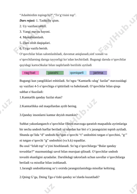 o‘quvchilar bilan salomlashiladi, davomat aniqlanadi,sinf xonasi va o‘quvchilarning darsga tayyorligi ko‘zdan kechiriladi. bugungi darsda o‘quvchilar quyidagi kartochkalar bilan taqdirlanib borilishi aytiladi [image: ] bugungi kun yangiliklari eshitiladi. so’ngra “kamtarlk–ulug’ fazilat” mavzusidagi uy vazifasi 4-5 o’quvchiga o’qittiriladi va baholanadi. o’quvchilar bilan qisqa suhbat o’tkaziladi: 1.kamtarlik qanday fazilat ekan? 2.kamtarlikka oid maqollardan aytib bering. 3.qanday insonlarni kamtar deyish mumkin? suhbat yakunlanganch o’quvchilar fikrini mavzuga qaratish maqsadida ayrimlariga bir necha undosh harflar beriladi va ulardan har biri o’z jarangsizini topish aytiladi. shunda qo’lida “d” undoshi bo’lgan o’quvchi “t” undoshini tutgan o’quvchini, “g‘” ni tutgan o’quvchi “g” undoshini (va h.k) topadilar. bu usul “izlab top” o’yini hisoblanadi. so’ng o’quvchilarga “bular qanday tovushlar?” mazmunidagi savol bilan murojaat qilinadi. o’quvchilar undosh tovushi ekanligini aytadailar. darslikdagi takrorlash uchun savollar o’quvchilarga beriladi va misollar bilan izohlanadi. 1.jarangli undoshlarning so’z oxirida jarangsizlanishiga misollar keltiring. 2.qning g’ga, dning tga o’tishi qanday so’zlarda kuzatiladi? 3.ng harfining yozilishi haqida gapirib bering. 4.sh …