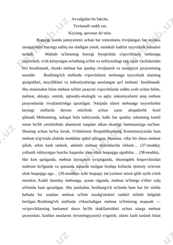 mehnati hisoblanadi. shu munosabat bilan mehnat ta'limi jarayoni o'quvchilarda ushbu yosh uchun bilim, mehnat, ahloqiy, estetik, iqtisodiy-ekologik va aqliy imkoniyatlarni aniq mehnat jarayonlarida rivojlantirishga qaratilgan. natijada ularni mehnatga tayyorlashni keyingi sinflarda davom ettirilishi uchun zarur aloqadorlik hosil qilinadi. mehnatning, nafaqat bola tarbiyasida, balki har qanday odamning komil inson bo'lib yetishishida ahamiyati naqadar ulkan ekanligi hammamizga ma'lum. shuning uchun bo'lsa kerak, o'zbekiston respublikasining konstitutsiyasida ham mehnat to'g'risida alohida moddalar qabul qilingan. masalan, «har bir shaxs mehnat qilish, erkin kasb tanlash, adolatli mehnat sharoitlarida ishlash… (37-modda), yollanib ishlayotgan barcha fuqarolar dam olish huquqiga egadirlar… (38-modda), har kim qariganda, mehnat layoqatini yo'qotganda, shuningdek boquvchisidan mahrum bo'lganda va qonunda nazarda tutilgan boshqa hollarda ijtimoiy ta'm'not olish huquqiga ega… (39-modda)» kabi huquqiy me'yorlarni misol qilib aytib o'tish mumkin. xuddi shunday mehnatga, aynan olganda, mehnat ta'limiga e'tibor xalq ta'limida ham qaratilgan. shu jumladan, boshlang'ich ta'limda ham har bir sinfda haftada bir soatdan mehnat ta'limi mashg'ulotlari tashkil …