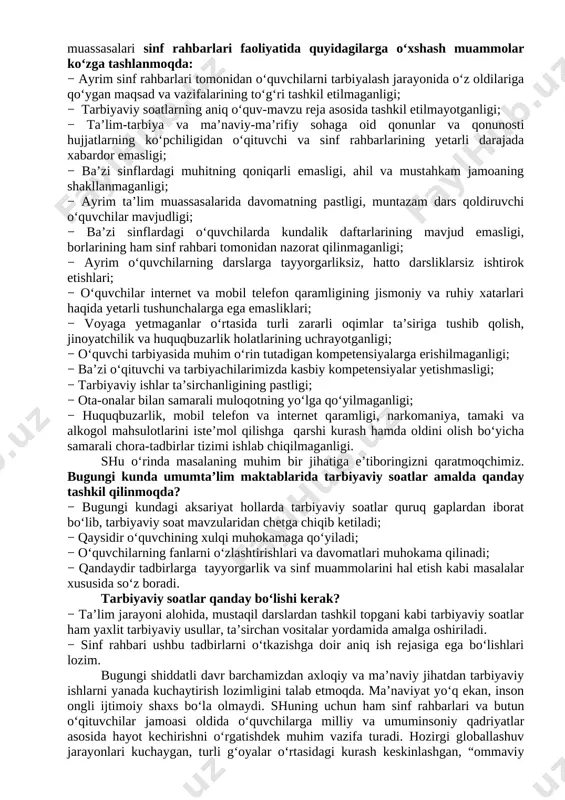 vchilarni ijtimoiy hayotga tayyorlashda ta’lim, fan va ishlab chiqarishning samarali integratsiyasini ta’minlashdan iborat. bugungi kunda axborot oqimining tezligi natijasida hayotimizga ommaviy madaniyatni salbiy ta’sirlari ham sezilmoqda. bu masalani o’quvchilarning ijtimoiy hayotlari misolida ko‘rishimiz mumkin. ba’zida ota-onalar tomonidan bolalarning beodobligi, o‘z fikrini og‘zaki yoki yozma tarzda aniq ifodalay olmasligi, mas’uliyatning yetishmasligi, atrofidagilar bilan kelisha olmasligi, o‘ziga tegishli bo‘lgan mablag‘largni to‘g‘ri taqsimlay olmasligi haqidagi fikrlarni eshitib qolamiz. shuning uchun ham dasturni ishlab chiqishda xaqlaro va milliy tajribaga asoslanilganligini alohida ta’kidlab o‘tish joizdir. “ta’lim muassasalari sinf rahbari to`g`risida nizom”ga asosan“sinf rahbari - ta’lim muassasasining tarbiyaviy tizimidagi tayanch pedagoglardan biri bo`lib, o`ziga biriktirilgan sinf o`quvchilarining amalda belgilangan ta’lim va tarbiya olishlarini tashkil etadi.”shu nuqtai nazardan olib qaraganda bugungi kunda ta’lim muassasalari sinf rahbarlari faoliyatida quyidagilarga o‘xshash muammolar ko‘zga tashlanmoqda: − ayrim sinf rahbarlari tomonidan o‘quvchilarni tarbiyalash jarayonida o‘z oldilariga qo‘ygan maqsad va vazifalarining to‘g‘ri tashkil etilmaganligi; − tarbiyaviy soatlarning aniq o‘quv-mavzu reja asosida tashkil …