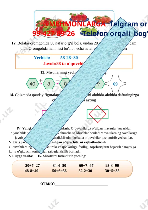 r o‘g‘il bola, undan 28 nafar kam qiz bola dam oldi. oromgohda hammasi bo‘lib necha nafar o‘quvchi dam olgan? yechish: 58-28=30 30+58=88 javob:88 ta o`quvchi dam olgan 13. misollarning yechilishini tushuntiring: [image: ]69 @mehmonlarga telgram orqali 99-427-89-26 telefon orqali bog’laning 14. chizmada qanday figuralarni ko‘ryapsiz. ularni alohida-alohida daftaringizga chizing va nomlarini ayting [image: ] iv. yangi mavzuni mustahkamlash. o`quvchilarga o`tilgan mavzular yuzasidan qiyinchilik tug`dirgan joylariga qo`shimcha to`ldirishlar beriladi v ava ularning savollariga javob beriladi misollar ishlanadi.misolni doskada o`quvchilar tushuntirib yechadilar. v. dars jarayonida faol qatnashgan o’quvchilarni rajbatlantirish. o’quvchilarning darsdagi ishtiroki va ijodkorligi, faolligi, topshiriqlarni bajarish darajasiga ko’ra o’qituvchi tomonidan rajbatlantirilib boriladi. vi. uyga vazifa: 15. misollarni tushuntirib yeching: 20+7=27 84-4=80 60+7=67 93-3=90 48-8=40 50+6=56 32-2=30 30+5=35 o`ibdo`:______________________________ sana_____________202__yil mavzu : namuna bo‘yicha ketma-ketlikni davom ettirish maqsad: o’quvchilarga dts talablari asosida sonlarni qo’shish va ayrishni o’rgatish. ta’limiy: o’quvchilarga namuna bo‘yicha ketma-ketlikni davom ettirishni o’rgatish. tarbiyaviy: barkamol avlodga xos odoblilik san’ati va …