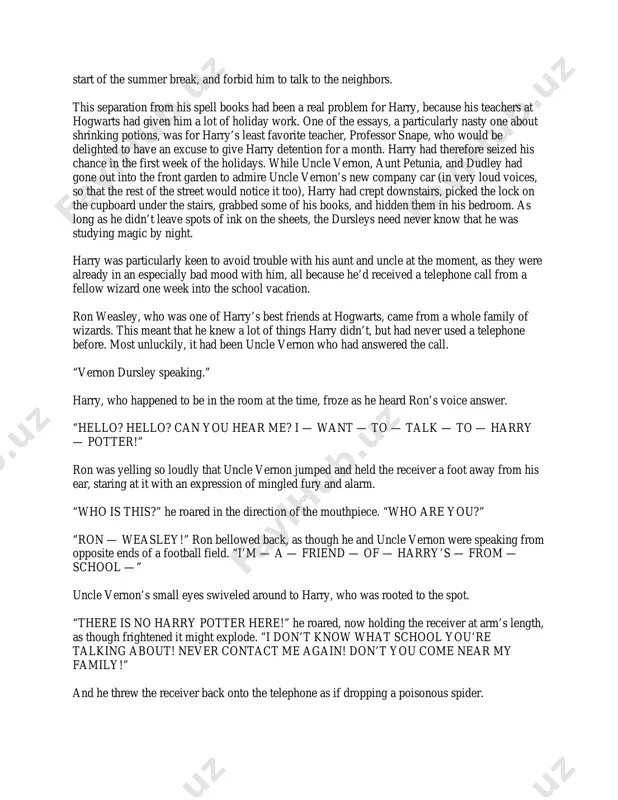 , was the reason that harry never enjoyed his summer holidays. uncle vernon, aunt petunia, and their son, dudley, were harry’s only living relatives. they were muggles, and they had a very medieval attitude toward magic. harry’s dead parents, who had been a witch and wizard themselves, were never mentioned under the dursleys’ roof. for years, aunt petunia and uncle vernon had hoped that if they kept harry as downtrodden as possible, they would be able to squash the magic out of him. to their fury, they had not been unsuccessful. these days they lived in terror of anyone finding out that harry had spent most of the last two years at hogwarts school of witchcraft and wizardry. the most they could do, however, was to lock away harry’s spell books, wand, cauldron, and broomstick at the start of the summer break, and forbid him to talk to the neighbors. …