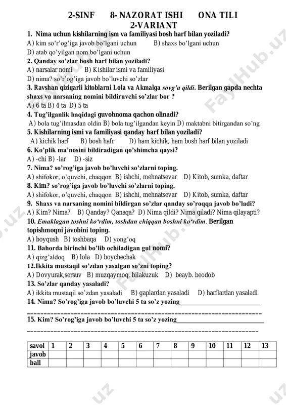 _____________ savol 1 2 3 4 5 6 7 8 9 10 11 12 13 javob ball 2-sinf 8- nazorat ishi ona tili 2-variant 1. nima uchun kishilarning ism va familiyasi bosh harf bilan yoziladi? a) kim so’r’og’iga javob bo’lgani uchun b) shaxs bo’lgani uchun d) atab qo’yilgan nom bo’lgani uchun 2. qanday so’zlar bosh harf bilan yoziladi? a) narsalar nomi b) kishilar ismi va familiyasi d) nima? so’r’og’iga javob bo’luvchi so’zlar 3. ravshan qiziqarli kitoblarni lola va akmalga sovg’a qildi. berilgan gapda nechta shaxs va narsaning nomini bildiruvchi so’zlar bor ? a) 6 ta b) 4 ta d) 5 ta 4. tug’ilganlik haqidagi guvohnoma qachon olinadi? a) bola tug’ilmasdan oldin b) bola tug’ilgandan keyin d) maktabni bitirgandan so’ng 5. kishilarning ismi va familiyasi qanday harf bilan yoziladi? a) kichik harf b) bosh hafr d) ham kichik, ham bosh harf bilan yoziladi 6. ko’plik ma’nosini bildiradigan qo’shimcha qaysi? a) -chi …