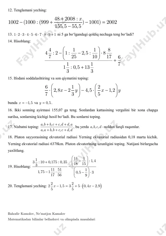 amlar. 18. pluton sayyorasining ekvatorial radiusi yerning ekvatorial radiusidan 0,18 marta kichik. yerning ekvatorial radiusi 6378km. pluton ekvatorining uzunligini toping. natijani birlargacha yaxlitlang. 19. hisoblang: 11 11 : 1, 43 : 10 0,175 : 0,35 18 153 11 51 11,75 1 0,5 3 17 56 9               20. tenglamani yeching:  2 2 2 1,5 3 5 0, 4 2,9 5 5 x x     bahodir kamolov, ne’matjon kamalov matematikadan bilimlar bellashuvi va olimpiada masalalari 21. ifodani soddalashtiring, 1,5x   va 0,5y  da son qiymatini toping: 6 1 2 2,8 2 4,5 1,2 7 3 5 x y x y                 22. bozorda sotuvchi birinchi xaridorga barcha anorlarning yarmini va yana 1kg anor sotdi. ikkinchi xaridorga qolgan …