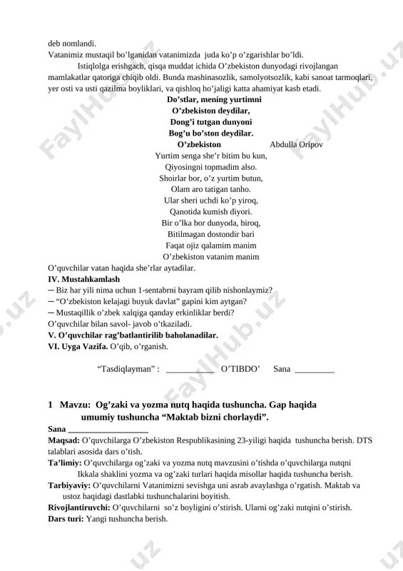 timni o’zbekiston deydilar, dong’i tutgan dunyoni bog’u bo’ston deydilar. o’zbekiston abdulla oripov yurtim senga she’r bitim bu kun, qiyosingni topmadim also. shoirlar bor, o’z yurtim butun, olam aro tatigan tanho. ular sheri uchdi ko’p yiroq, qanotida kumish diyori. bir o’lka bor dunyoda, biroq, bitilmagan dostondir bari faqat ojiz qalamim manim o’zbekiston vatanim manim o’quvchilar vatan haqida she’rlar aytadilar. iv. mustahkamlash ─ biz har yili nima uchun 1-sentabrni bayram qilib nishonlaymiz? ─ “o’zbekiston kelajagi buyuk davlat” gapini kim aytgan? ─ mustaqillik o’zbek xalqiga qanday erkinliklar berdi? o’quvchilar bilan savol- javob o’tkaziladi. v. o’quvchilar rag’batlantirilib baholanadilar. vi. uyga vazifa. o’qib, o’rganish. “tasdiqlayman” : ___________ o’tibdo’ sana _________ 1 mavzu: og’zaki va yozma nutq haqida tushuncha. gap haqida umumiy tushuncha “maktab bizni chorlaydi”. sana ___________________ maqsad: o’quvchilarga o’zbekiston respublikasining 23-yiligi haqida tushuncha berish. dts talablari asosida dars o’tish. ta’limiy: o’quvchilarga og’zaki va yozma nutq mavzusini o’tishda o’quvchilarga nutqni ikkala shaklini yozma va og’zaki …