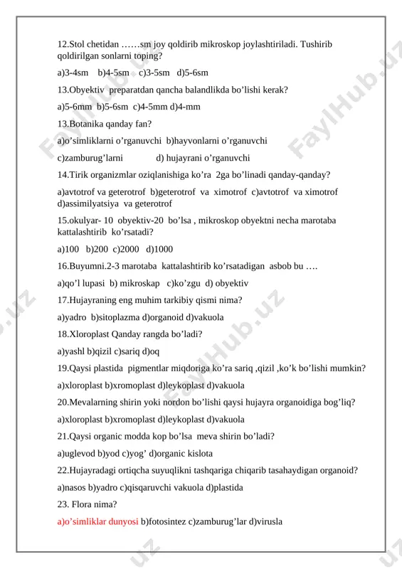 ssimilyatsiya va geterotrof 15.okulyar- 10 obyektiv-20 bo’lsa , mikroskop obyektni necha marotaba kattalashtirib ko’rsatadi? a)100 b)200 c)2000 d)1000 16.buyumni.2-3 marotaba kattalashtirib ko’rsatadigan asbob bu …. a)qo’l lupasi b) mikroskap c)ko’zgu d) obyektiv 17.hujayraning eng muhim tarkibiy qismi nima? a)yadro b)sitoplazma d)organoid d)vakuola 18.xloroplast qanday rangda bo’ladi? a)yashl b)qizil c)sariq d)oq 19.qaysi plastida pigmentlar miqdoriga ko’ra sariq ,qizil ,ko’k bo’lishi mumkin? a)xloroplast b)xromoplast d)leykoplast d)vakuola 20.mevalarning shirin yoki nordon bo’lishi qaysi hujayra organoidiga bog’liq? a)xloroplast b)xromoplast d)leykoplast d)vakuola 21.qaysi organic modda kop bo’lsa meva shirin bo’ladi? a)uglevod b)yod c)yog’ d)organic kislota 22.hujayradagi ortiqcha suyuqlikni tashqariga chiqarib tasahaydigan organoid? a)nasos b)yadro c)qisqaruvchi vakuola d)plastida 23. flora nima? a)o’simliklar dunyosi b)fotosintez c)zamburug’lar d)virusla 24)fauna nima? a)hayvonotr dunyosi b)fotosintez c)zamburug’lar d)virusla 25 bakteriyalarni o’rganuvchi fan? a)mikrobiologiya b)sistematika c)ekologiya d)algalogiya 2-chorak 1.hayvonot dunyosi nima deb ataladi? a)fauna b)flora c)virus d)baktiriya 2.virus odamda qanday kasalliklarni keltirib chiqaradi? a)gripp b)ensefalit c)gepatit d)barchasi to’g’ri 3.sharsimon baktiriyalar bu…… a)kokk …