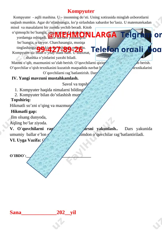 ematekadan misol va masalalarni bir zumda yechib beradi. kitob o’qimoqchi bo’lsangiz, unga ayting. u darhol sizga yordamga oshiqadi. biror narsani yozmoqchi bo’lsangiz, u tayyor. charchasangiz, musiqa tinglashingiz yoki kino ko’rishingiz mumkin. kompyuter siz bilan o’ynay oladi ham. u shaxmat, shashka o’yinlarini yaxshi biladi. matnni o’qib, mazmunini so’zlab berish. o’quvchilarni qiziqtirgan savollarga javob berish. o’quvchilar o’qish texnikasini kuzatish maqsadida navbat bilan o’qitish. o’qish texnikalarini o`quvchilarni rag`batlantirish. darsni yakunlash.. iv. yangi mavzuni mustahkamlash. savol va topshiriqlar. 1. kompyuter haqida nimalarni bildingiz?@mehmonlarga telgram orqali 99-427-89-26 telefon orqali bog’laning 2. kompyuter bilan do’stlashish mumkinmi? topshiriq: hikmatli so’zni o’qing va mazmunini so’zlab bering. hikmatli gap: ilm olsang dunyoda, aqling bo‘lar ziyoda. v. o`quvchilarni rag`batlantirish. darsni yakunlash.. dars yakunida umumiy ballar e’lon qilinadi va faol, bilimdon o’quvchilar rag’batlantiriladi. vi. uyga vazifa: o’qib o’rganish. o`ibdo`:__________________________________ sana_____________202__yil mavzu: kitobga mehr. mirkarim osim maqsad: o’quvchilarni mustaqil kitob o’qishga o’rgatish. tushungan holda o’qish ko’nikmasini oshirib boorish. ta’limiy: to’g’ri, ongli, ravon …