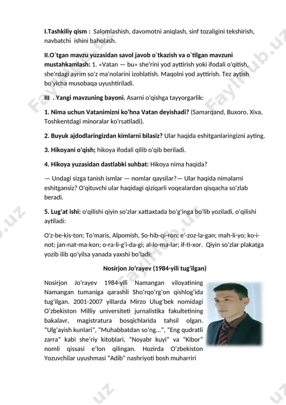 abki suhbat: hikoya nima haqida? — undagi sizga tanish ismlar — nomlar qaysilar?— ular haqida nimalarni eshitgansiz? o'qituvchi ular haqidagi qiziqarli voqealardan qisqacha so'zlab beradi. 5. lug'at ishi: o'qilishi qiyin so'zlar xattaxtada bo'g'inga bo'lib yoziladi, o'qilishi aytiladi: o'z-be-kis-ton; to'maris, alpomish, so-hib-qi-ron; e'-zoz-la-gan; mah-li-yo; ko-i-not; jan-nat-ma-kon; o-ra-li-g'i-da-gi; al-lo-ma-lar; if-ti-xor. qiyin so'zlar plakatga yozib ilib qo'yilsa yanada yaxshi bo'ladi: nosirjon jo‘rayev (1984-yili tug'ilgan) [image: image2.png]nosirjon jo‘rayev 1984-yili namangan viloyatining namangan tumaniga qarashli sho‘rqo‘rg‘on qishlog‘ida tug‘ilgan. 2001-2007 yillarda mirzo ulug‘bek nomidagi o‘zbekiston milliy universiteti jurnalistika fakultetining bakalavr, magistratura bosqichlarida tahsil olgan. “ulg‘ayish kunlari”, “muhabbatdan so‘ng...”, “eng qudratli zarra” kabi she’riy kitoblari, “noyabr kuyi” va “kibor” nomli qissasi e’lon qilingan. hozirda o‘zbekiston yozuvchilar uyushmasi “adib” nashriyoti bosh muharriri vatan nosirjon jo‘rayev [image: image3.png]vatan — bu bizning tug'ilgan joyimiz. lekin bu so!z faqat joyni emas, bizga qadrdon hamma narsani — ota-ona- mizni, oilamizni, muqaddas tilimizni, atrofimizni o‘rab tur- gan tabiatni ham anglatadi. inson o‘z vatanini …