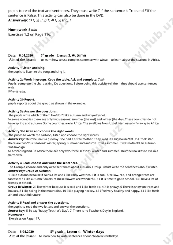 ) t; 3) t; 4) f; 5) f; 6) t homework 5 min exercises 1,2 on page 116. date: 6.04.2020 5th grade lesson 3. autumn aim of the lesson: - to learn how to use complex sentence with when; - to learn about the seasons in africa. activity 1 listen and sing. the pupils to listen to the song and sing it. activity 2a work in groups. copy the table. ask and complete. 7 min pupils complete the chart asking do questions. before doing this activity tell them they should use sentences with when it rains. activity 2b report. pupils reports about the group as shown in the example. activity 3a answer the questions. the pupils write which of them like/don’t like autumn and why/why not. in some countries there are only two seasons: summer (the wet) and winter (the dry). these countries do not have spring and autumn. some …