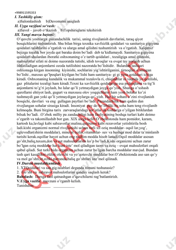 hozi: pazandachilik o`quv xonasi, rasm va tarqatma materiallar, o‘quv qurollari, elekron materiallar, test materiallari, shablonlar, mehnat qurollari. darsning borishi: +998911595353 i. tashkiliy qism: a)salomlashish b)davomatni aniqlash ii. uyga vazifani so‘rash: a)savol – javob o‘tkazish b)topshiriqlarni tekshirish iii. yangi mavzu bayoni: o’quvchi yoshlarga pazandachilik tarixi, uning rivojlanish davrlarini, taraq qiyot bosqichlarini tushuntirish. shu bilan birga texnika xavfsizlik qoidalari va sanitariya gigiyena qoidalari talablarini o’rgatish va ularga amal qilishni tushuntirish va o’rgatish. xalqimiz bejizga tozalik bor joyda qut baraka doim bo’ladi deb ta’kidlamaydi. sanitariya gigiyena qoidalari shulardan iboratki oshxonaning o’z tartib qoidalari , tozaligiga amal qilinishi, mahsulotlar sifati ni doimo nazoratda tutishi, idish tovoqlar va ovqat tay yorlash uchun ishlatiladigan anjomlarni ozoda tutilishini nazoratda bo’lishidir. bulardan tashqari oshxonaga kirgan insonning kiyinishi, sochlarini yig’ishtirilganini, tirnoqlari o’smagan bo’lishi , maxsus qo’lpoqlari kiyilgan bo’lishi ham sanitariya- gi gi yena qoidalari ichiga kiradi. oshxonaning kundalik va mukammal tozalovla ri, chiqindilar ni vaqtida yo’qotilishi, gaz plitalarini tozaligi …