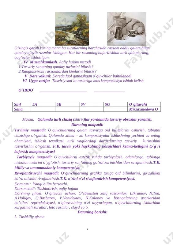 e: img_0383] o’zingiz qarab kuring mana bu suratlarning barchasida rassom oddiy qalam bilan qanday ajoyib rasmlar ishlagan. har bir rasmning bajarilishida tarli qalam, rang, qog’ozlar ishlatilgan. iv mustahkamlash. aqliy hujum metodi 1.tasviriy sanatning qanday turlarini bilasiz? 2.rangtasvirchi rassomlardan kimlarni bilasiz? v dars yakuni: darsda faol qatnashgan o`quvchilar baholanadi. vi uyga vazifa: tasviriy san`at turlariga mos kompozitsiya ishlab kelish. o`ibdo` _______________________ _______________ sinf 5a 5b 5v 5g o`qituvchi sana mirzaxmedova o mavzu: qalamda turli chiziq (shtrix)lar yordamida tasviriy obrazlar yaratish. darsning maqsadi: ta’limiy maqsadi: o’quvchilarning qalam tasvirga oid bilimlarini oshirish, tabiatni chizishga o’rgatish. qalamda xilma – xil kompozisiyalar ishlashning yechimi va uning ahamiyati, ishlash texnikasi, turli vaqtlardagi daraxtlarning tasviriy kurinishini tasvirlashni o’rgatish. f.k. tasvir yoki haykalning bosqichlari ketma-ketligini to`g`ri bajarish kompetensiyasi tarbiyaviy maqsadi: o’quvchilarni estetik ruhda tarbiyalash, odamlarga, tabiatga nisbatan mehrini o’yg’otish, tasviriy san’atning go’zal kurinishlaridan zavqlantirish.t.k. milliy va umummadaniy kompetensiya. rivojlantiruvchi maqsadi: o’quvchilarning grafika turiga oid bilimlarini, go’zallikni ko’ra olishini …