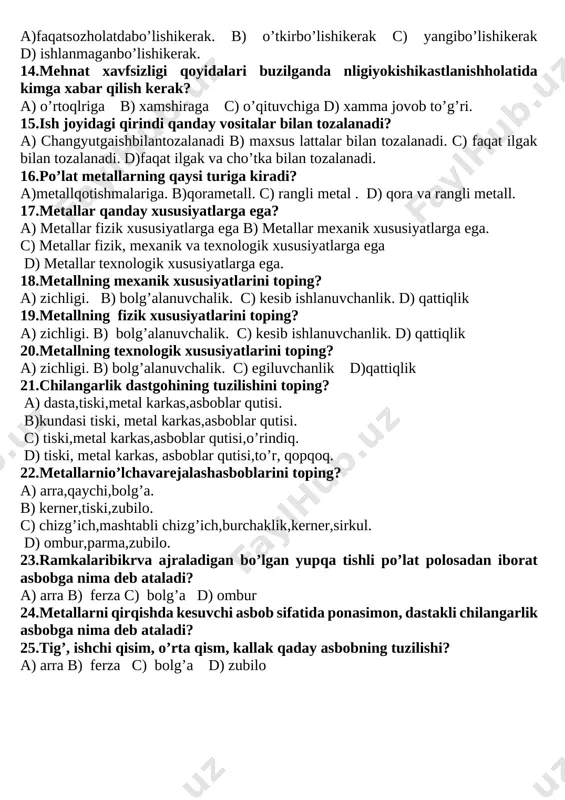 vxonalarida. d) matiriallarga ishloy berish ustaxonalarida 12.asbob va materiallar qayerda saqlanadi? a) maxsus kiyimlar saqlash shkafida. b) chilandarlik dastgohida. c) o’qituvchi ish o’rnida d) o’quvchiisho’rnida. 13. metallga ishloy berish asboblari qanday holatda bo’lishi kerak? a)faqatsozholatdabo’lishikerak. b) o’tkirbo’lishikerak c) yangibo’lishikerak d) ishlanmaganbo’lishikerak. 14.mehnat xavfsizligi qoyidalari buzilganda nligiyokishikastlanishholatida kimga xabar qilish kerak? a) o’rtoqlriga b) xamshiraga c) o’qituvchiga d) xamma jovob to’g’ri. 15.ish joyidagi qirindi qanday vositalar bilan tozalanadi? a) changyutgaishbilantozalanadi b) maxsus lattalar bilan tozalanadi. c) faqat ilgak bilan tozalanadi. d)faqat ilgak va cho’tka bilan tozalanadi. 16.po’lat metallarning qaysi turiga kiradi? a)metallqotishmalariga. b)qorametall. c) rangli metal . d) qora va rangli metall. 17.metallar qanday xususiyatlarga ega? a) metallar fizik xususiyatlarga ega b) metallar mexanik xususiyatlarga ega. c) metallar fizik, mexanik va texnologik xususiyatlarga ega d) metallar texnologik xususiyatlarga ega. 18.metallning mexanik xususiyatlarini toping? a) zichligi. b) bolg’alanuvchalik. c) kesib ishlanuvchanlik. d) qattiqlik 19.metallning fizik xususiyatlarini toping? a) zichligi. b) bolg’alanuvchalik. c) …