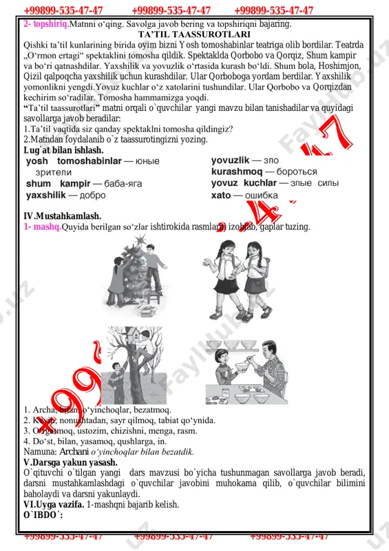 hilik va yovuzlik o‘rtasida kurash bo‘ldi. shum bola, hoshimjon, qizil qalpoqcha yaxshilik uchun kurashdilar. ular qorboboga yordam berdilar. yaxshilik yomonlikni yengdi.yovuz kuchlar o‘z xatolarini tushundilar. ular qorbobo va qorqizdan kechirim so‘radilar. tomosha hammamizga yoqdi. “ta’til taassurotlari” matni orqali o`quvchilar yangi mavzu bilan tanishadilar va quyidagi savollarga javob beradilar: 1.ta’til vaqtida siz qanday spektaklni tomosha qildingiz? 2.matndan foydalanib o`z taassurotingizni yozing. lug`at bilan ishlash. iv.mustahkamlash. 1- mashq.quyida berilgan so‘zlar ishtirokida rasmlarni izohlab, gaplar tuzing. 1. archa, bilan, o‘yinchoqlar, bezatmoq. 2. keyin, nonushtadan, sayr qilmoq, tabiat qo‘ynida. 3. o‘rgatmoq, ustozim, chizishni, menga, rasm. 4. do‘st, bilan, yasamoq, qushlarga, in. namuna: archani o‘yinchoqlar bilan bezatdik. v.darsga yakun yasash. o`qituvchi o`tilgan yangi dars mavzusi bo`yicha tushunmagan savollarga javob beradi, darsni mustahkamlashdagi o`quvchilar javobini muhokama qilib, o`quvchilar bilimini baholaydi va darsni yakunlaydi. vi.uyga vazifa. 1-mashqni bajarib kelish. o`ibdo`: +99899-535-47-47 +99899-535-47-47 +99899-535-47-47 +99899-535-47-47 +99899-535-47-47 +99899-535-47-47 sana:______________ 5 - «_______» sinf 50-dars mavzusi: ta’til taassurotlari (o`tgan zamon …