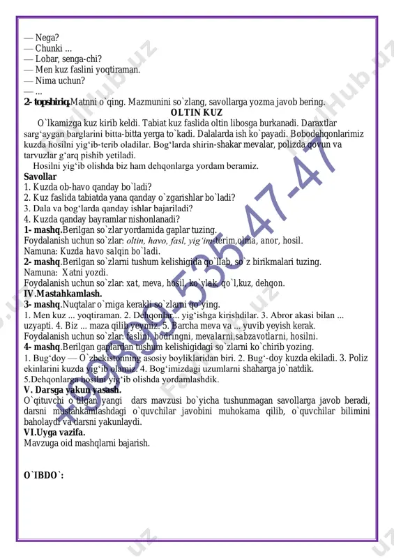 ay o`zgarishlar bo`ladi? 3. dala va bog‘larda qanday ishlar bajariladi? 4. kuzda qanday bayramlar nishonlanadi? 1- mashq.berilgan so`zlar yordamida gaplar tuzing. foydalanish uchun so`zlar: oltin, havo, fasl, yig‘im-terim,olma, anor, hosil. namuna: kuzda havo salqin bo`ladi. 2- mashq.berilgan so`zlarni tushum kelishigida qo`llab, so`z birikmalari tuzing. namuna: xatni yozdi. foydalanish uchun so`zlar: xat, meva, hosil, ko`ylak, qo`l,kuz, dehqon. iv.mastahkamlash. 3- mashq.nuqtalar o`rniga kerakli so`zlarni qo`ying. 1. men kuz ... yoqtiraman. 2. dehqonlar... yig‘ishga kirishdilar. 3. abror akasi bilan ... uzyapti. 4. biz ... maza qilib yeymiz. 5. barcha meva va ... yuvib yeyish kerak. foydalanish uchun so`zlar: faslini, bodringni, mevalarni,sabzavotlarni, hosilni. 4- mashq.berilgan gaplardan tushum kelishigidagi so`zlarni ko`chirib yozing. 1. bug‘doy — o`zbekistonning asosiy boyliklaridan biri. 2. bug‘-doy kuzda ekiladi. 3. poliz ekinlarini kuzda yig‘ib olamiz. 4. bog‘imizdagi uzumlarni shaharga jo`natdik. 5.dehqonlarga hosilni yig‘ib olishda yordamlashdik. v. darsga yakun yasash. o`qituvchi o`tilgan yangi dars mavzusi bo`yicha tushunmagan savollarga javob beradi, darsni mustahkamlashdagi …