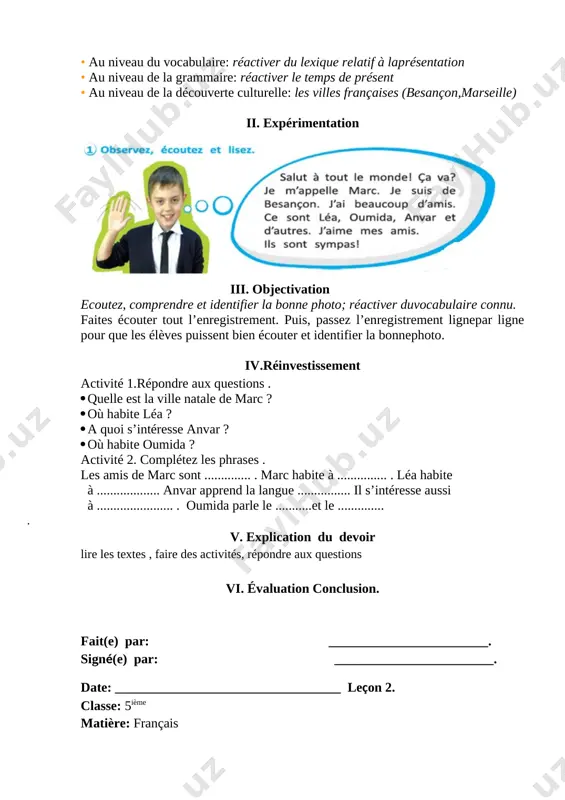is, passez l’enregistrement lignepar ligne pour que les élèves puissent bien écouter et identifier la bonnephoto. iv.réinvestissement activité 1.répondre aux questions . · quelle est la ville natale de marc ? · où habite léa ? · a quoi s’intéresse anvar ? · où habite oumida ? activité 2. complétez les phrases . les amis de marc sont .............. . marc habite à ............... . léa habite à ................... anvar apprend la langue ................ il s’intéresse aussi à ....................... . oumida parle le ...........et le .............. . v. explication du devoir lire les textes , faire des activités, répondre aux questions vi. évaluation conclusion. fait(e) par: ________________________. signé(e) par: ________________________. date: __________________________________ leçon 2. classe: 5ième matière: français thème: activités grammaticales objectifs communicatifs: savoir parler,saluer – se saluer, présenter – se présenter faire le portrait de quelqu’un objectifs linguistiques:les verbes du première groupe objectifs interculturels: savoir connaître la france et …