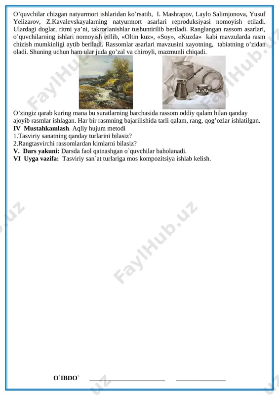 tushunchaga egasiz. rassom ro’zi choriyevning «kelin» deb nomlangan asarini kuring! chiziqlarga e’tibor bering! chiziqlar tasvirdagi obrazlarga mazmun, ma’no beradi. sodikbek afshor so’zi: “qalamini boshqa birov tarashlab bergan qalamkashdan hyech narsa kutib bo’lmaydi” perspektivada nimalarni ko’rib turibsiz? rassom bu surat bilan nima demoqchi? sizga asar yoqadimi? va hakoza savollar berish mumkin. o’quvchilar chizgan natyurmort ishlaridan ko’rsatib, i. mashrapov, laylo salimjonova, yusuf yelizarov, z.kavalevskayalarning natyurmort asarlari reproduksiyasi nomoyish etiladi. ulardagi doglar, ritmi ya’ni, takrorlanishlar tushuntirilib beriladi. ranglangan rassom asarlari, o’quvchilarning ishlari nomoyish etilib, «oltin kuz», «soy», «kuzda» kabi mavzularda rasm chizish mumkinligi aytib beriladi. rassomlar asarlari mavzusini xayotning, tabiatning o’zidan oladi. shuning uchun ham ular juda go’zal va chiroyli, mazmunli chiqadi. [image: img] [image: img_0383] o’zingiz qarab kuring mana bu suratlarning barchasida rassom oddiy qalam bilan qanday ajoyib rasmlar ishlagan. har bir rasmning bajarilishida tarli qalam, rang, qog’ozlar ishlatilgan. iv mustahkamlash. aqliy hujum metodi 1.tasviriy sanatning qanday turlarini bilasiz? 2.rangtasvirchi rassomlardan kimlarni …