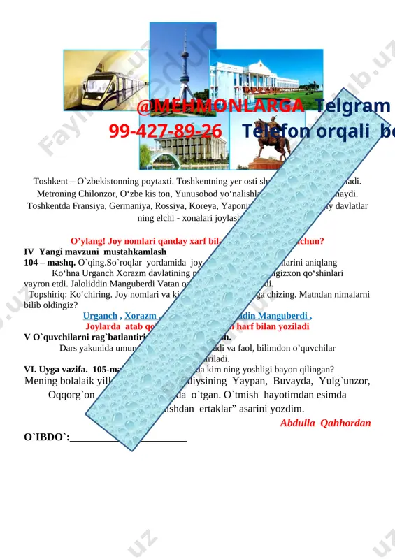 ga berilgan vazifani tekshirib o`quvchilarni rag`batlantirish. darsni yakunlash. iii yangi mavzu bayoni 103 – mashq. rasmda qaysi shahar tasvirlangan? matnni o’qing. [image: ] toshkent – o`zbekistonning poytaxti. toshkentning yer osti shaharchasi metro deyiladi. metroning chilonzor, o‘zbe kis ton, yunusobod yo‘nalishlari da po yezd lar qatnaydi. toshkentda fransiya, germaniya, rossiya, koreya, yaponiya kabi ko‘plab xorijiy davlatlar ning elchi - xonalari joylashgan.@mehmonlarga telgram orqali 99-427-89-26 telefon orqali bog’laning o’ylang! joy nomlari qanday xarf bilan yozilgan? nima uchun? iv yangi mavzuni mustahkamlash 104 – mashq. o`qing.so`roqlar yordamida joy nomlari va kishi ismlarini aniqlang ko‘hna urganch xorazm davlatining poytaxti edi. uni chingizxon qo‘shinlari vayron etdi. jaloliddin manguberdi vatan ozodligi uchun kurashdi. topshiriq: ko‘chiring. joy nomlari va kishi ism lari ning tagiga chizing. matndan nimalarni bilib oldingiz? urganch , xorazm , chingizxon , jaloliddin manguberdi , joylarda atab qo`yilgan nomlar bosh harf bilan yoziladi v o`quvchilarni rag`batlantirish. darsni yakunlash. dars yakunida umumiy ballar e’lon qilinadi …