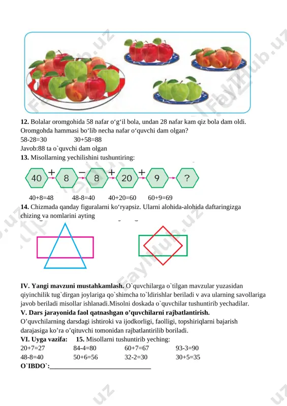 i bo‘lib necha nafar o‘quvchi dam olgan? 58-28=30 30+58=88 javob:88 ta o`quvchi dam olgan 13. misollarning yechilishini tushuntiring: [image: ] 40+8=48 48-8=40 40+20=60 60+9=69 14. chizmada qanday figuralarni ko‘ryapsiz. ularni alohida-alohida daftaringizga chizing va nomlarini ayting [image: ] iv. yangi mavzuni mustahkamlash. o`quvchilarga o`tilgan mavzular yuzasidan qiyinchilik tug`dirgan joylariga qo`shimcha to`ldirishlar beriladi v ava ularning savollariga javob beriladi misollar ishlanadi.misolni doskada o`quvchilar tushuntirib yechadilar. v. dars jarayonida faol qatnashgan o’quvchilarni rajbatlantirish. o’quvchilarning darsdagi ishtiroki va ijodkorligi, faolligi, topshiriqlarni bajarish darajasiga ko’ra o’qituvchi tomonidan rajbatlantirilib boriladi. vi. uyga vazifa: 15. misollarni tushuntirib yeching: 20+7=27 84-4=80 60+7=67 93-3=90 48-8=40 50+6=56 32-2=30 30+5=35 o`ibdo`:______________________________ sana__________________________ mavzu : namuna bo‘yicha ketma-ketlikni davom ettirish maqsad: o’quvchilarga dts talablari asosida sonlarni qo’shish va ayrishni o’rgatish. ta’limiy: o’quvchilarga namuna bo‘yicha ketma-ketlikni davom ettirishni o’rgatish. tarbiyaviy: barkamol avlodga xos odoblilik san’ati va madaniyatini o’rgatish. o`quv jarayoniga oid kompetensiya: tk 1. matematikaga oid atamalarni to‘g‘ri talaffuz etish; o‘z fikrini …