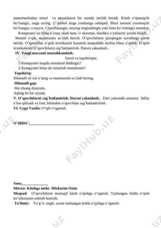 ngiz, u tayyor. charchasangiz, musiqa tinglashingiz yoki kino ko’rishingiz mumkin. kompyuter siz bilan o’ynay oladi ham. u shaxmat, shashka o’yinlarini yaxshi biladi. matnni o’qib, mazmunini so’zlab berish. o’quvchilarni qiziqtirgan savollarga javob berish. o’quvchilar o’qish texnikasini kuzatish maqsadida navbat bilan o’qitish. o’qish texnikalarini o`quvchilarni rag`batlantirish. darsni yakunlash.. iv. yangi mavzuni mustahkamlash. savol va topshiriqlar. 1. kompyuter haqida nimalarni bildingiz? 2. kompyuter bilan do’stlashish mumkinmi? topshiriq: hikmatli so’zni o’qing va mazmunini so’zlab bering. hikmatli gap: ilm olsang dunyoda, aqling bo‘lar ziyoda. v. o`quvchilarni rag`batlantirish. darsni yakunlash.. dars yakunida umumiy ballar e’lon qilinadi va faol, bilimdon o’quvchilar rag’batlantiriladi. vi. uyga vazifa: o’qib o’rganish. o`ibdo`:__________________________________ sana______________ mavzu: kitobga mehr. mirkarim osim maqsad: o’quvchilarni mustaqil kitob o’qishga o’rgatish. tushungan holda o’qish ko’nikmasini oshirib boorish. ta’limiy: to’g’ri, ongli, ravon tushungan holda o’qishga o’rgatish. tarbiyaviy: ajdodlarimiz singari komil insonga xos ijobiy sifatlarni yomon holatlardan ajrata bilishga, yaxshilikni o’ziga shior qilib olishga o’rgatish. o`quv jarayoniga oid kompetensiya: tk2 …