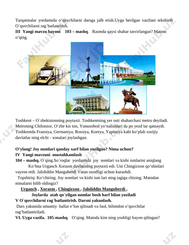 ni 103 – mashq. rasmda qaysi shahar tasvirlangan? matnni o’qing. [image: ] toshkent – o`zbekistonning poytaxti. toshkentning yer osti shaharchasi metro deyiladi. metroning chilonzor, o‘zbe kis ton, yunusobod yo‘nalishlari da po yezd lar qatnaydi. toshkentda fransiya, germaniya, rossiya, koreya, yaponiya kabi ko‘plab xorijiy davlatlar ning elchi - xonalari joylashgan. o’ylang! joy nomlari qanday xarf bilan yozilgan? nima uchun? iv yangi mavzuni mustahkamlash 104 – mashq. o`qing.so`roqlar yordamida joy nomlari va kishi ismlarini aniqlang ko‘hna urganch xorazm davlatining poytaxti edi. uni chingizxon qo‘shinlari vayron etdi. jaloliddin manguberdi vatan ozodligi uchun kurashdi. topshiriq: ko‘chiring. joy nomlari va kishi ism lari ning tagiga chizing. matndan nimalarni bilib oldingiz? urganch , xorazm , chingizxon , jaloliddin manguberdi , joylarda atab qo`yilgan nomlar bosh harf bilan yoziladi v o`quvchilarni rag`batlantirish. darsni yakunlash. dars yakunida umumiy ballar e’lon qilinadi va faol, bilimdon o’quvchilar rag’batlantiriladi. vi. uyga vazifa. 105-mashq. o‘qing. matnda kim ning yoshligi bayon qilingan? mening …