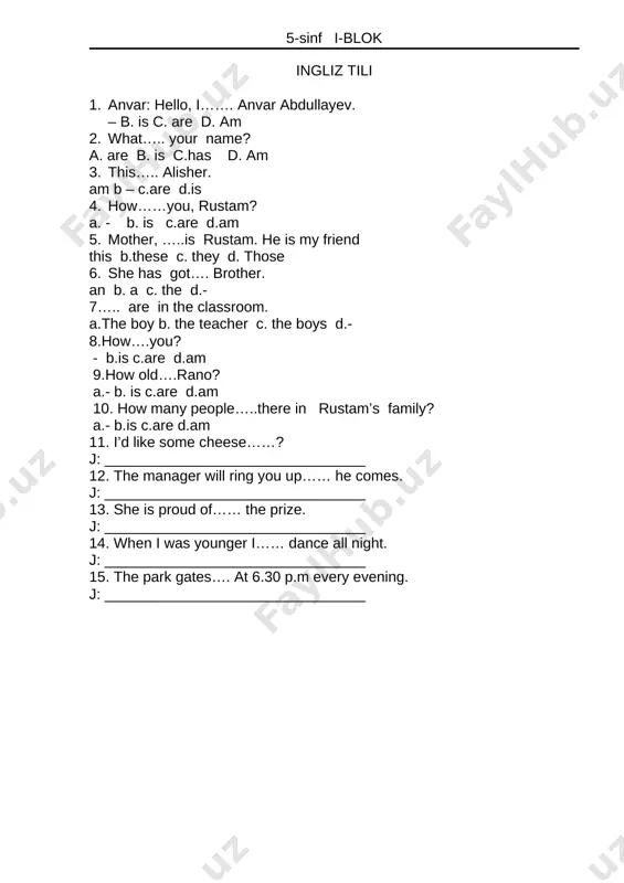 2. kesimi – sa shaklidagi fe’l bilan ifodalangan gap qanday gap bo`ladi? 13. boshqa bo`laklarsiz ham gap bo`la oladigan gap bo`lagi qaysi? 14. to`ldiruvchini hokim bo`lakka bog`lovchi vositalar qaysi qatorda berildan? 15. aniqlovchi necha xil bo`ladi? 5-sinf i-blok ingliz tili 1. anvar: hello, i……. anvar abdullayev. – b. is c. are d. am 2. what….. your name? a. are b. is c.has d. am 3. this….. alisher. am b – c.are d.is 4. how……you, rustam? a. - b. is c.are d.am 5. mother, …..is rustam. he is my friend this b.these c. they d. those 6. she has got…. brother. an b. a c. the d.- 7….. are in the classroom. a.the boy b. the teacher c. the boys d.- 8.how….you? - b.is c.are d.am 9.how old….rano? a.- b. is c.are d.am 10. how many people…..there in rustam’s family? a.- b.is c.are d.am 11. i’d like some cheese……? j: ________________________________ …