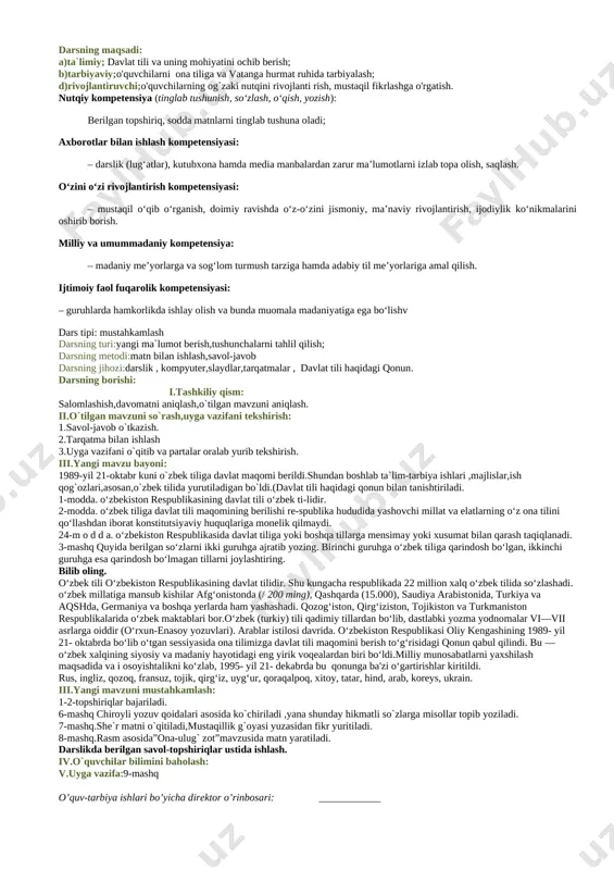 nafsimizni qondirishimiz uchunmi? 1-mashq:qyidagi so`zlar fan-texnika taraqqiyoti va mustaqilligimiz sharofati tufayli tilimizga kirib kelgan. 2-mashq.matn o`qitiladi,g`oyasi yuzasidan savol-javob o`tkaziladi. 3-mashq:berilgan maqollar chiroyli yozish qoidalari asosida daftarga ko`chiriladi. 4-mashq:topishmoqlarning javobi topiladi. til haqida she`r va maqollar aytish qonun moddalari haqida ma`lumot berish o`zbek tilining taraqqiyot bosqichlari haqida ma`lumot berish iv.o`quvchilar bilimini baholash: v.uyga vazifa:5-mashq o’quv-tarbiya ishlari bo’yicha direktor o’rinbosari: ____________ sinf: 5 sana:__________ 2-dars mavzu: o`zbek tili-davlat tili. darsning maqsadi: a)ta`limiy; davlat tili va uning mohiyatini ochib berish; b)tarbiyaviy;o'quvchilarni ona tiliga va vatanga hurmat ruhida tarbiyalash; d)rivojlantiruvchi;o'quvchilarning og`zaki nutqini rivojlanti rish, mustaqil fikrlashga o'rgatish. nutqiy kompetensiya (tinglab tushunish, so‘zlash, o‘qish, yozish): berilgan topshiriq, sodda matnlarni tinglab tushuna oladi; axborotlar bilan ishlash kompetensiyasi: – darslik (lug‘atlar), kutubxona hamda media manbalardan zarur ma’lumotlarni izlab topa olish, saqlash. o‘zini o‘zi rivojlantirish kompetensiyasi: – mustaqil o‘qib o‘rganish, doimiy ravishda o‘z-o‘zini jismoniy, ma’naviy rivojlantirish, ijodiylik ko‘nikmalarini oshirib borish. milliy va umummadaniy kompetensiya: – madaniy me’yorlarga va …