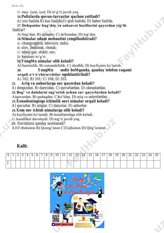 . 14. shifobaxsh o‘tlarning bargi, guli, mevasidan nimalar olinadi? a) urug‘ b) dori c) sharbat; d) suv. 15. yoz fasli qanday oylardan iborat? a) mart, aprel, may; b) iyun, iyul, avgust; aim.uz c) may. iyun, iyul; d) to‘g‘ri javob yoq. 16. polizlarda qovun-tarvuzlar qachon yetiladi? a) yoz faslida b) kuz faslida c) qish faslida; d) bahor faslida. 17. dehqonlar bug‘doy va sabzavot hosillarini qayerdan yig‘ib )ladilar? a) bog‘dan; b) daladan; c) do'kondan; d) tog‘dan. 18. nimalar odam mehnatini yengillashtiradi? a) changyutgich, televizor, radio; b) olov, belkurak, chelak; c) tabiiy gaz, elektr, suv; d) barchasi to‘g‘ri. 19. yongmn nimalar olib keladi? a) baxtsizlik; b) xursandchilik; c) shodlik; d) kayfiyatni ko‘tarish. 20. yongmn sodir bomganda, qanday telefon raqami orqali o‘t o‘chiruvchilar ogohlantiriladi? a) 102; b) 101; c) 104; d) 103. 21. ariq va anhorlarga suv qayerdan keladi? a) dengizdan. b) daryodan. c) quvurlardan. d) okeanlardan. 22. bog‘ va dalalarni sug‘orish uchun suv …