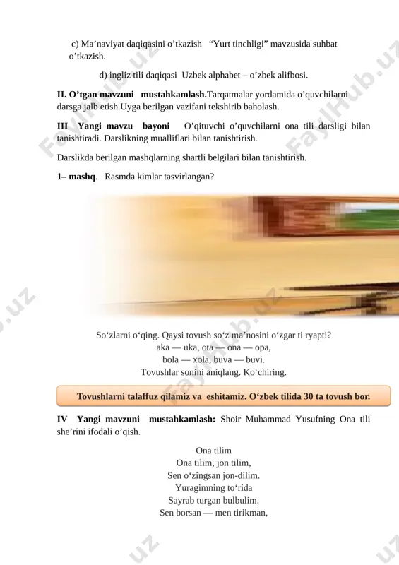 ryapti? aka — uka, ota — ona — opa, bola — xola, buva — buvi. tovushlar sonini aniqlang. ko‘chiring. [image: image2] iv yangi mavzuni mustahkamlash: shoir muhammad yusufning ona tili she’rini ifodali o’qish. ona tilim ona tilim, jon tilim, sen o‘zingsan jon-dilim. yuragimning to‘rida sayrab turgan bulbulim. sen borsan — men tirikman, suyumliman, suyukman. men sen bilan ardoqli, men sen bilan buyukman. muhammad yusuf [image: image3.png] topshiriq: she’rni yod oling. o’quvchilar ishini nazorat qilish. topshiriqni to’g’ri bajargan o’quvchilarni rag’batlantirish. 2-mashq. o‘qing. so‘zlarning bitta to vushini tushirib, yangi so‘z hosil qiling. [image: image8.png]anhor — anor bahor — baho [image: image9.jpg][image: image10.png] hunar — unar dona — ona, don so‘zlarning ma’nosini o‘zgartirayotgan tovushni ayting. so‘zlarni juft holda yozing. 3 – mashq. rasmdagi bolalarga ism qo’ying.ular nima qilyaptilar? [image: image4.png] v o`quvchilarni rag`batlantirish. darsni yakunlash. dars yakunida umumiy ballar e’lon qilinadi va faol, bilimdon o’quvchilar rag’batlantiriladi. vi. uyga vazifa. 4 -mashq. rasmdagi hayvon …