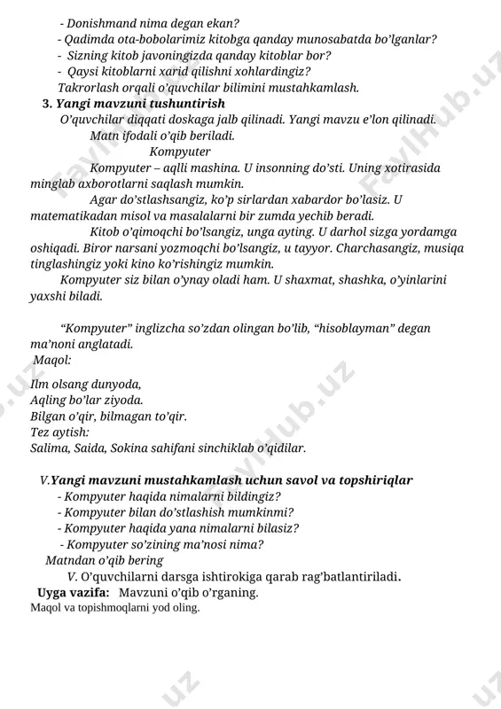 imiz kitobga qanday munosabatda bo’lganlar? - sizning kitob javoningizda qanday kitoblar bor? - qaysi kitoblarni xarid qilishni xohlardingiz? takrorlash orqali o’quvchilar bilimini mustahkamlash. 3. yangi mavzuni tushuntirish o’quvchilar diqqati doskaga jalb qilinadi. yangi mavzu e’lon qilinadi. matn ifodali o’qib beriladi. kompyuter kompyuter – aqlli mashina. u insonning do’sti. uning xotirasida minglab axborotlarni saqlash mumkin. agar do’stlashsangiz, ko’p sirlardan xabardor bo’lasiz. u matematikadan misol va masalalarni bir zumda yechib beradi. kitob o’qimoqchi bo’lsangiz, unga ayting. u darhol sizga yordamga oshiqadi. biror narsani yozmoqchi bo’lsangiz, u tayyor. charchasangiz, musiqa tinglashingiz yoki kino ko’rishingiz mumkin. kompyuter siz bilan o’ynay oladi ham. u shaxmat, shashka, o’yinlarini yaxshi biladi. “kompyuter” inglizcha so’zdan olingan bo’lib, “hisoblayman” degan ma’noni anglatadi. maqol: ilm olsang dunyoda, aqling bo’lar ziyoda. bilgan o’qir, bilmagan to’qir. tez aytish: salima, saida, sokina sahifani sinchiklab o’qidilar. v.yangi mavzuni mustahkamlash uchun savol va topshiriqlar - kompyuter haqida nimalarni bildingiz? - kompyuter bilan do’stlashish mumkinmi? - …