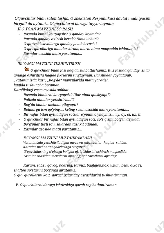 · o’quv qurollariga nimalar kiradi, ularni nima maqsadda ishlatamiz? rasmlar asosida matn yaratamiz… iii. yangi mavzuni tushuntirish o’quvchilar bilan fasl haqida suhbatlashamiz. kuz faslida qanday ishlar amalga oshirilishi haqida fikrlarini tinglayman. darslikdan foydalanib, „vatanimizda kuz“; „bog’da“ mavzularida matn yaratish haqida tushuncha beraman. darslikdagi rasm asosida suhbat . · rasmda kimlarni ko’ryapsiz? ular nima qilishyapti? · polizda nimalar yetishtiriladi? · bog’da kimlar mehnat qilayapti? · bolalarga ism qo’ying,… keling rasm asosida matn yaratamiz… · bir nafas bilan aytiladigan so’zlar o’yinini o’ynaymiz… uy, oy, ol, uz, iz · o’quvchilar bir nafas bilan aytiladigan so’z, so’z qismi bo’g’in deyiladi. bo’g’inlar turli tovushlardan tashkil qilinadi. · rasmlar asosida matn yaratamiz… · iv.yangi mavzuni mustahkamlash vatanimizda yetishtiriladigan meva va sabzavotlar haqida suhbat. kattalar mehnatini qadrlashga o’rgatish. o’quvchilarning o’qishga bo’lgan qiziqishlarini oshirish maqsadida rasmlar orasidan mevalarni ajrating, sabzavotlarni ajrating. karam, sabzi, qovoq, bodring, tarvuz, baqlajon,nok, uzum, behi, olxo’ri, shaftoli so’zlarini bo’ginga ajratamiz. o’quv qurollarini ko’z qorachig’lariday …