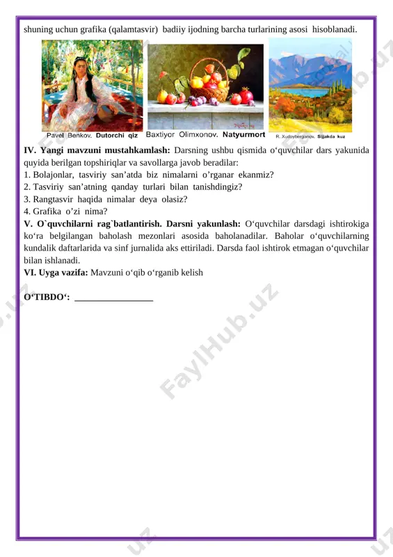 ilar qo‘llarining mayda materikasini rivojlantirish, sensor rivojlanishlari uchun muhim asos vazifasini o‘taydi. tasviriy san’at ta’limining barcha turlarida grafika (qalamtasvir) yo‘nalishidagi mashg‘ulotlar bajariladi. chunki tasviriy faoliyatda uning dastlabki bosqichlari bajariladi, shuning uchun grafika (qalamtasvir) badiiy ijodning barcha turlarining asosi hisoblanadi. [image: ][image: ][image: ] iv. yangi mavzuni mustahkamlash: darsning ushbu qismida o‘quvchilar dars yakunida quyida berilgan topshiriqlar va savollarga javob beradilar: 1. bolajonlar, tasviriy san’atda biz nimalarni o’rganar ekanmiz? 2. tasviriy san’atning qanday turlari bilan tanishdingiz? 3. rangtasvir haqida nimalar deya olasiz? 4. grafika o’zi nima? v. o`quvchilarni rag`batlantirish. darsni yakunlash: o‘quvchilar darsdagi ishtirokiga ko‘ra belgilangan baholash mezonlari asosida baholanadilar. baholar o‘quvchilarning kundalik daftarlarida va sinf jurnalida aks ettiriladi. darsda faol ishtirok etmagan o‘quvchilar bilan ishlanadi. vi. uyga vazifa: mavzuni o‘qib o‘rganib kelish o‘tibdo‘: _________________ mavzu: rassomning ish qurollari darsning maqsadi: ta’limiy maqsad: o’quvchilarni rasm chizishda foydalanadigan va o’z tasavvurlarini ifoda etuvchi rasm chizish asboblari, ish qurollari va bo’yoqlar haqidagi bilim …