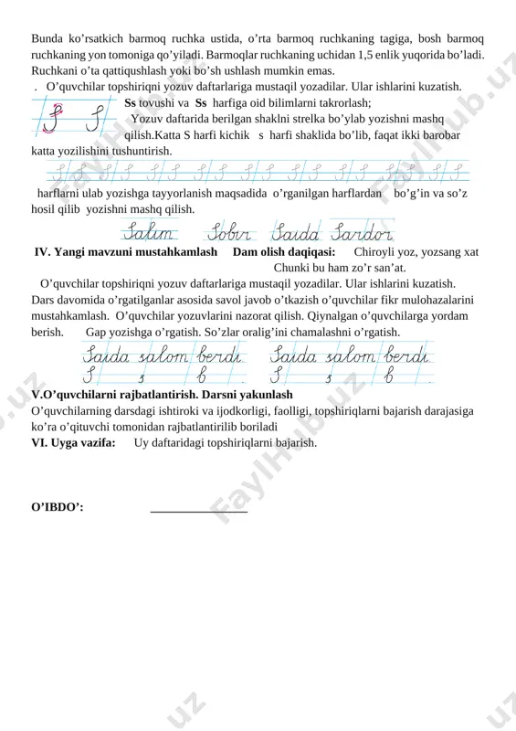. chap qo’l daftarni tutib turadi, o’ng qo’l tirsagi parta ustida turadi. o’quvchilarni yozishga oid ko’nikmalarni egallashga qaratilgan bilimlar bilan tanishtirish. yozish jarayonida ruchkani tutib turish holati quydagicha; ko’rsatkich, o’rta va bosh barmoqlarining yozuv jarayonidagi holati qanday bo’lishini o’qituvchi o’zi ko’rsatib beradi. bunda ko’rsatkich barmoq ruchka ustida, o’rta barmoq ruchkaning tagiga, bosh barmoq ruchkaning yon tomoniga qo’yiladi. barmoqlar ruchkaning uchidan 1,5 enlik yuqorida bo’ladi. ruchkani o’ta qattiqushlash yoki bo’sh ushlash mumkin emas. . o’quvchilar topshiriqni yozuv daftarlariga mustaqil yozadilar. ular ishlarini kuzatish. [image: ]ss tovushi va ss harfiga oid bilimlarni takrorlash; yozuv daftarida berilgan shaklni strelka bo’ylab yozishni mashq qilish.katta s harfi kichik s harfi shaklida bo’lib, faqat ikki barobar katta yozilishini tushuntirish. [image: ][image: ][image: ][image: ][image: ][image: ][image: ][image: ][image: ] harflarni ulab yozishga tayyorlanish maqsadida o’rganilgan harflardan bo’g’in va so’z hosil qilib yozishni mashq qilish. [image: ] [image: ] [image: ] [image: ] iv. yangi mavzuni mustahkamlash …