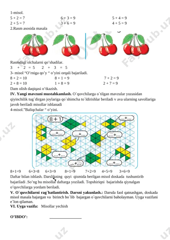 ri tekshiriladi. iii. yangi mavzu bayoni yangi mavzini hayot bilan bog’lagan holda turli xil rasmlar parrandalar, shakllar va jadvallar bilan ko’rgazma asosida boshlanadi. 2+1= 3 1+2=3 1-misol. 5 + 2 = 7 6 + 3 = 9 5 + 4 = 9 2 + 5 = 7 3 + 6 = 9 4 + 5 = 9 2.rasm asosida masala [image: ] rasmdagi olchalarni qo’shadilar. 3 + 2 = 5 2 + 3 = 5 3- misol “o’rniga qo’y “ o’yini orqali bajariladi. 8 + 2 = 10 8 + 1 = 9 7 + 2 = 9 2 + 8 = 10 1 + 8 = 9 2 + 7 = 9 dam olish daqiqasi o’tkazish. iv. yangi mavzuni mustahkamlash. o`quvchilarga o`tilgan mavzular yuzasidan qiyinchilik tug`dirgan joylariga qo`shimcha to`ldirishlar beriladi v ava ularning savollariga javob beriladi misollar ishlanadi 4-misol.”baliqchalar “ o’yini. [image: ] 8+1=9 6+3=8 6+3=9 8+1=9 7+2=9 4+5=9 …